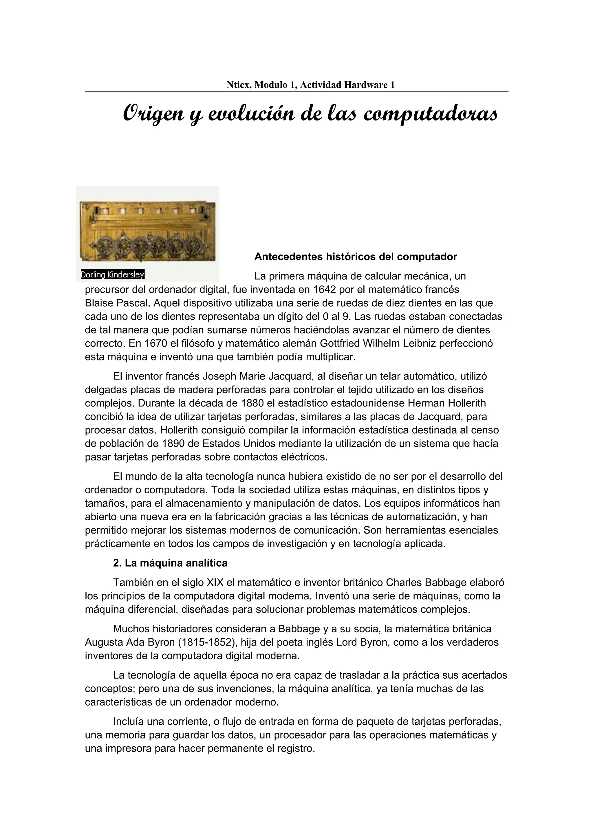 Nticx, Modulo 1, Actividad Hardware 1


        Origen y evolución de las computadoras




                                     Antecedentes históricos del computador
                                       La primera máquina de calcular mecánica, un
precursor del ordenador digital, fue inventada en 1642 por el matemático francés
Blaise Pascal. Aquel dispositivo utilizaba una serie de ruedas de diez dientes en las que
cada uno de los dientes representaba un dígito del 0 al 9. Las ruedas estaban conectadas
de tal manera que podían sumarse números haciéndolas avanzar el número de dientes
correcto. En 1670 el filósofo y matemático alemán Gottfried Wilhelm Leibniz perfeccionó
esta máquina e inventó una que también podía multiplicar.
      El inventor francés Joseph Marie Jacquard, al diseñar un telar automático, utilizó
delgadas placas de madera perforadas para controlar el tejido utilizado en los diseños
complejos. Durante la década de 1880 el estadístico estadounidense Herman Hollerith
concibió la idea de utilizar tarjetas perforadas, similares a las placas de Jacquard, para
procesar datos. Hollerith consiguió compilar la información estadística destinada al censo
de población de 1890 de Estados Unidos mediante la utilización de un sistema que hacía
pasar tarjetas perforadas sobre contactos eléctricos.
       El mundo de la alta tecnología nunca hubiera existido de no ser por el desarrollo del
ordenador o computadora. Toda la sociedad utiliza estas máquinas, en distintos tipos y
tamaños, para el almacenamiento y manipulación de datos. Los equipos informáticos han
abierto una nueva era en la fabricación gracias a las técnicas de automatización, y han
permitido mejorar los sistemas modernos de comunicación. Son herramientas esenciales
prácticamente en todos los campos de investigación y en tecnología aplicada.
      2. La máquina analítica
       También en el siglo XIX el matemático e inventor británico Charles Babbage elaboró
los principios de la computadora digital moderna. Inventó una serie de máquinas, como la
máquina diferencial, diseñadas para solucionar problemas matemáticos complejos.
      Muchos historiadores consideran a Babbage y a su socia, la matemática británica
Augusta Ada Byron (1815-1852), hija del poeta inglés Lord Byron, como a los verdaderos
inventores de la computadora digital moderna.
      La tecnología de aquella época no era capaz de trasladar a la práctica sus acertados
conceptos; pero una de sus invenciones, la máquina analítica, ya tenía muchas de las
características de un ordenador moderno.
      Incluía una corriente, o flujo de entrada en forma de paquete de tarjetas perforadas,
una memoria para guardar los datos, un procesador para las operaciones matemáticas y
una impresora para hacer permanente el registro.
 