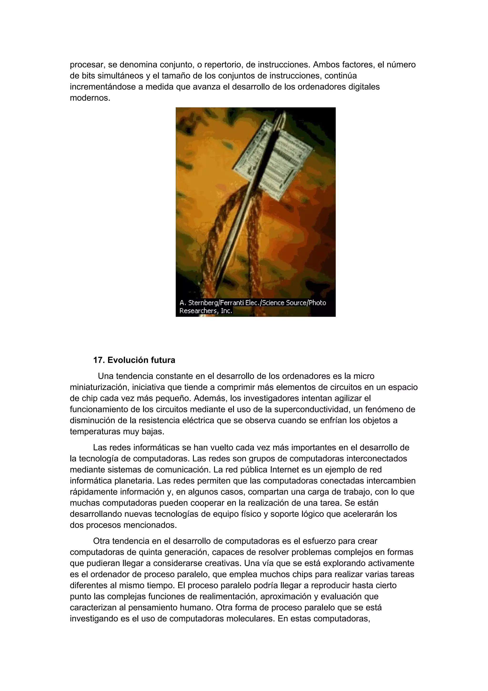 procesar, se denomina conjunto, o repertorio, de instrucciones. Ambos factores, el número
de bits simultáneos y el tamaño de los conjuntos de instrucciones, continúa
incrementándose a medida que avanza el desarrollo de los ordenadores digitales
modernos.




      17. Evolución futura
       Una tendencia constante en el desarrollo de los ordenadores es la micro
miniaturización, iniciativa que tiende a comprimir más elementos de circuitos en un espacio
de chip cada vez más pequeño. Además, los investigadores intentan agilizar el
funcionamiento de los circuitos mediante el uso de la superconductividad, un fenómeno de
disminución de la resistencia eléctrica que se observa cuando se enfrían los objetos a
temperaturas muy bajas.
       Las redes informáticas se han vuelto cada vez más importantes en el desarrollo de
la tecnología de computadoras. Las redes son grupos de computadoras interconectados
mediante sistemas de comunicación. La red pública Internet es un ejemplo de red
informática planetaria. Las redes permiten que las computadoras conectadas intercambien
rápidamente información y, en algunos casos, compartan una carga de trabajo, con lo que
muchas computadoras pueden cooperar en la realización de una tarea. Se están
desarrollando nuevas tecnologías de equipo físico y soporte lógico que acelerarán los
dos procesos mencionados.
       Otra tendencia en el desarrollo de computadoras es el esfuerzo para crear
computadoras de quinta generación, capaces de resolver problemas complejos en formas
que pudieran llegar a considerarse creativas. Una vía que se está explorando activamente
es el ordenador de proceso paralelo, que emplea muchos chips para realizar varias tareas
diferentes al mismo tiempo. El proceso paralelo podría llegar a reproducir hasta cierto
punto las complejas funciones de realimentación, aproximación y evaluación que
caracterizan al pensamiento humano. Otra forma de proceso paralelo que se está
investigando es el uso de computadoras moleculares. En estas computadoras,
 