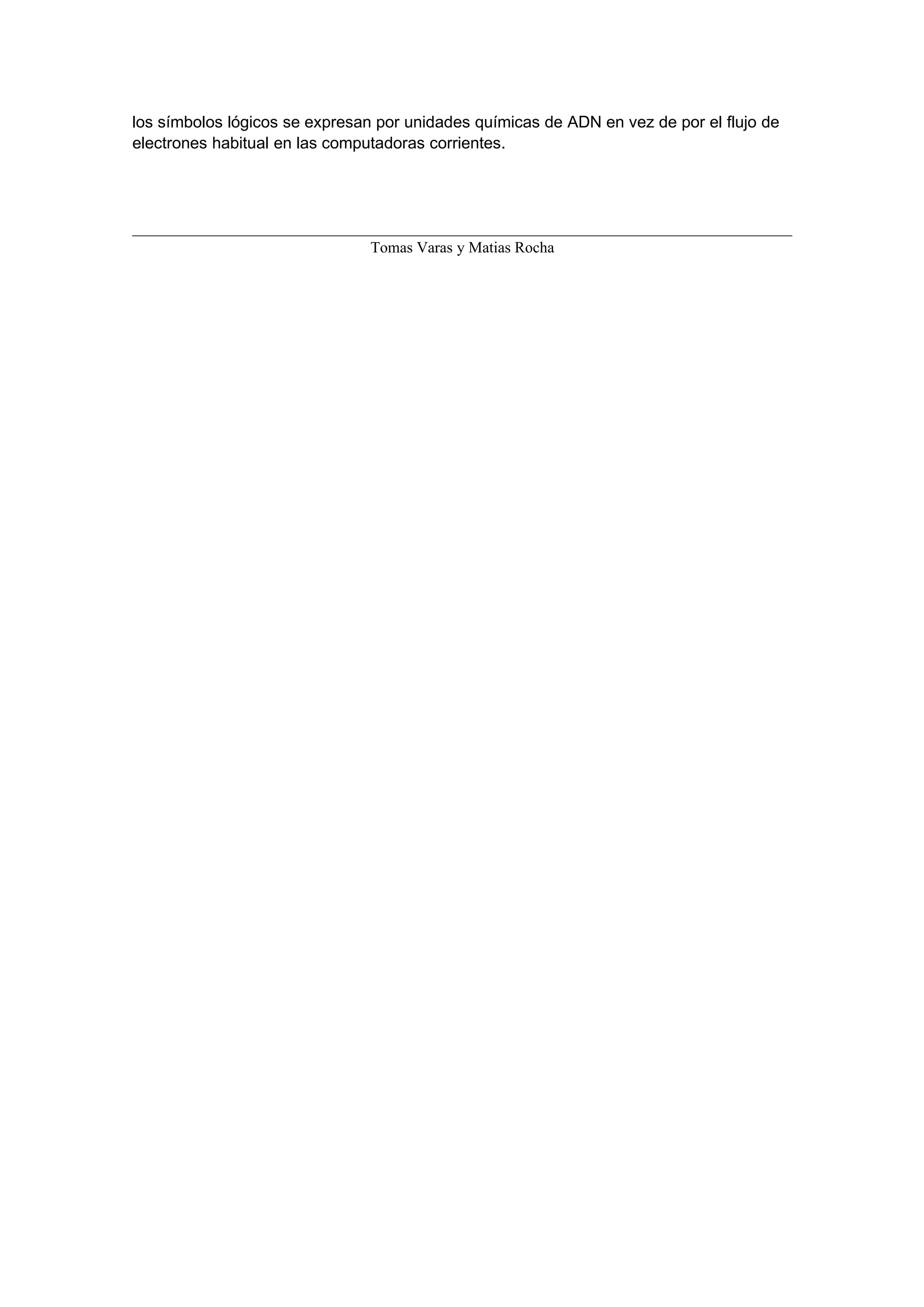 los símbolos lógicos se expresan por unidades químicas de ADN en vez de por el flujo de
electrones habitual en las computadoras corrientes.




                                Tomas Varas y Matias Rocha
 