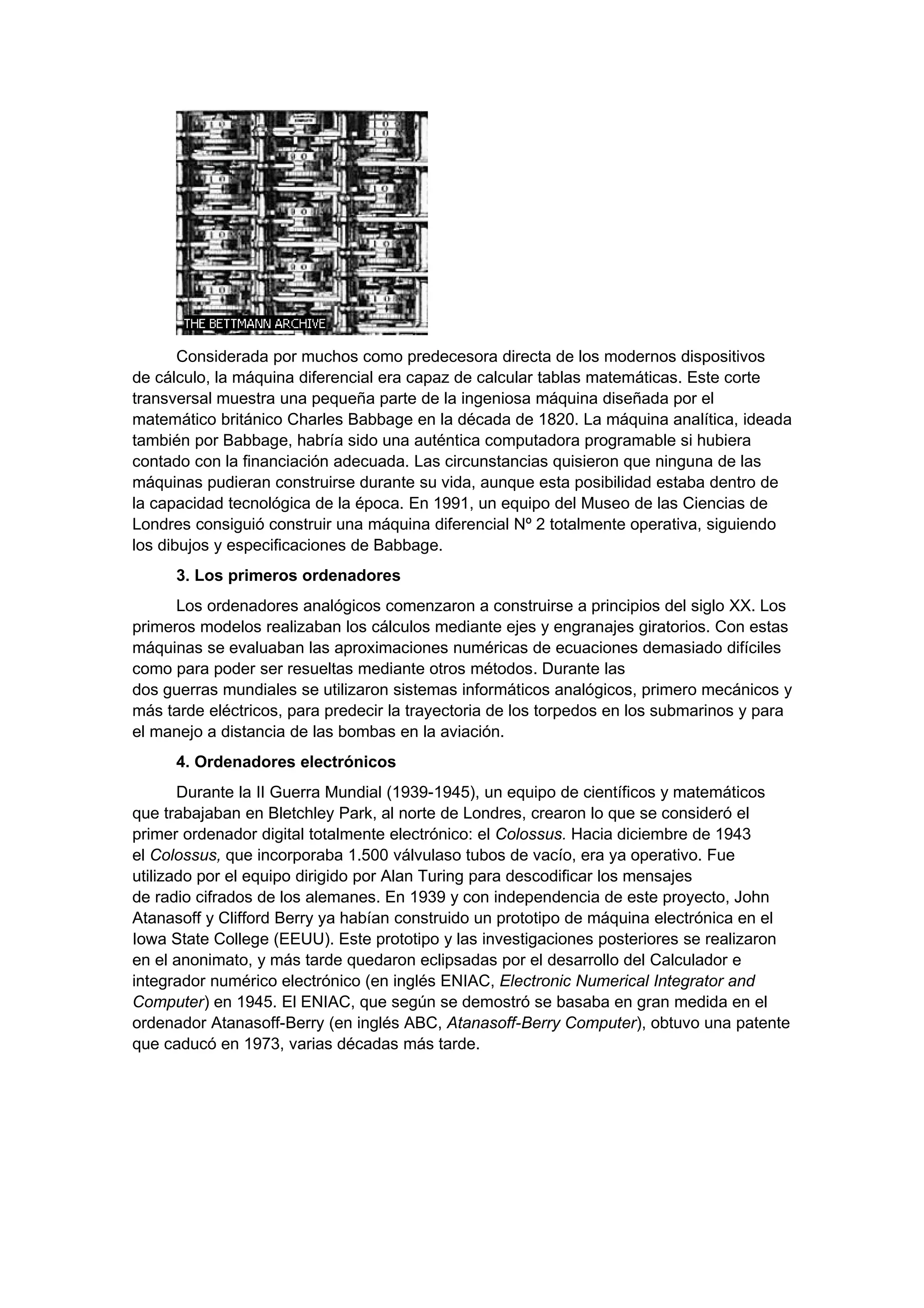 Considerada por muchos como predecesora directa de los modernos dispositivos
de cálculo, la máquina diferencial era capaz de calcular tablas matemáticas. Este corte
transversal muestra una pequeña parte de la ingeniosa máquina diseñada por el
matemático británico Charles Babbage en la década de 1820. La máquina analítica, ideada
también por Babbage, habría sido una auténtica computadora programable si hubiera
contado con la financiación adecuada. Las circunstancias quisieron que ninguna de las
máquinas pudieran construirse durante su vida, aunque esta posibilidad estaba dentro de
la capacidad tecnológica de la época. En 1991, un equipo del Museo de las Ciencias de
Londres consiguió construir una máquina diferencial Nº 2 totalmente operativa, siguiendo
los dibujos y especificaciones de Babbage.
      3. Los primeros ordenadores
      Los ordenadores analógicos comenzaron a construirse a principios del siglo XX. Los
primeros modelos realizaban los cálculos mediante ejes y engranajes giratorios. Con estas
máquinas se evaluaban las aproximaciones numéricas de ecuaciones demasiado difíciles
como para poder ser resueltas mediante otros métodos. Durante las
dos guerras mundiales se utilizaron sistemas informáticos analógicos, primero mecánicos y
más tarde eléctricos, para predecir la trayectoria de los torpedos en los submarinos y para
el manejo a distancia de las bombas en la aviación.
      4. Ordenadores electrónicos
       Durante la II Guerra Mundial (1939-1945), un equipo de científicos y matemáticos
que trabajaban en Bletchley Park, al norte de Londres, crearon lo que se consideró el
primer ordenador digital totalmente electrónico: el Colossus. Hacia diciembre de 1943
el Colossus, que incorporaba 1.500 válvulaso tubos de vacío, era ya operativo. Fue
utilizado por el equipo dirigido por Alan Turing para descodificar los mensajes
de radio cifrados de los alemanes. En 1939 y con independencia de este proyecto, John
Atanasoff y Clifford Berry ya habían construido un prototipo de máquina electrónica en el
Iowa State College (EEUU). Este prototipo y las investigaciones posteriores se realizaron
en el anonimato, y más tarde quedaron eclipsadas por el desarrollo del Calculador e
integrador numérico electrónico (en inglés ENIAC, Electronic Numerical Integrator and
Computer) en 1945. El ENIAC, que según se demostró se basaba en gran medida en el
ordenador Atanasoff-Berry (en inglés ABC, Atanasoff-Berry Computer), obtuvo una patente
que caducó en 1973, varias décadas más tarde.
 