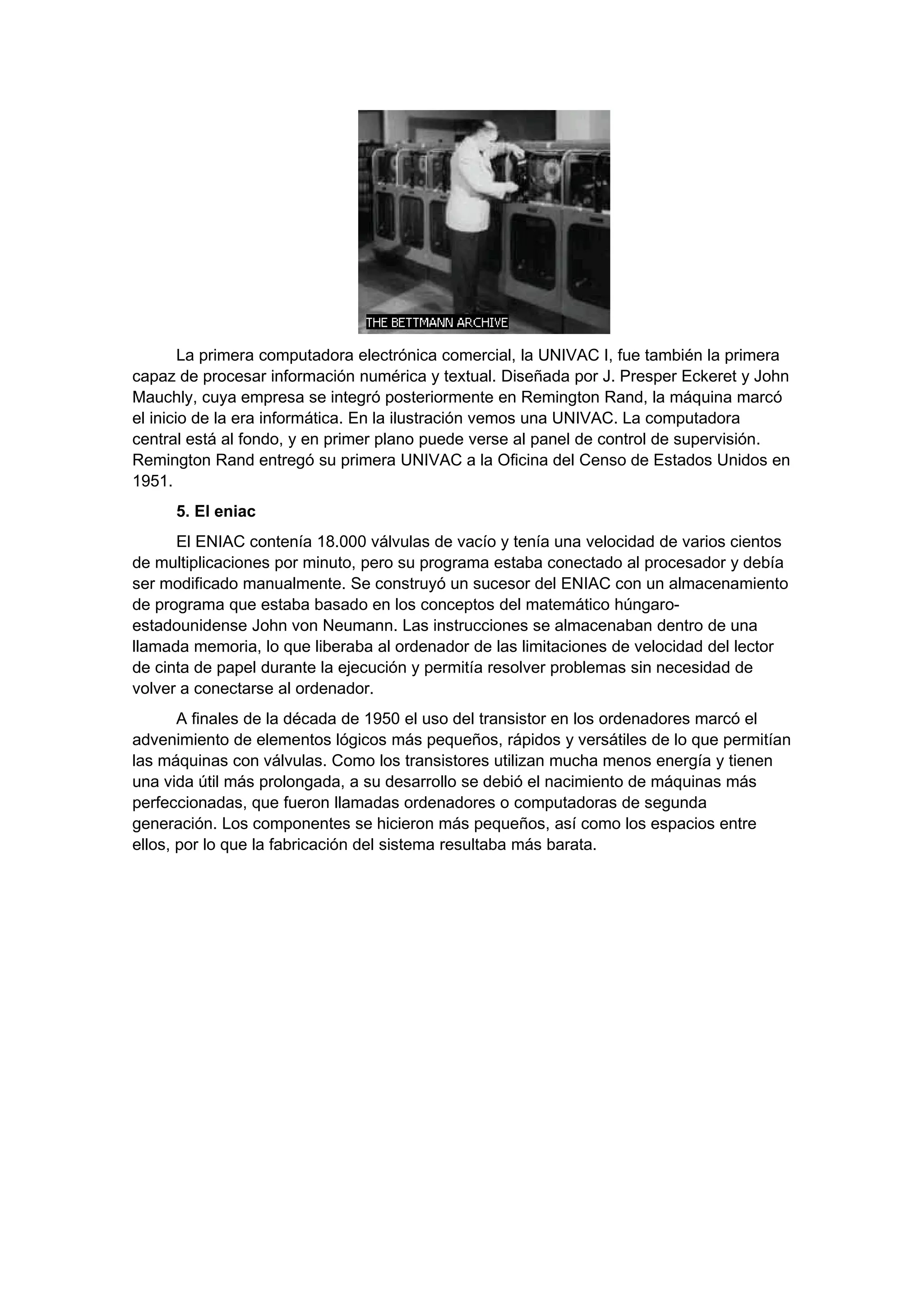 La primera computadora electrónica comercial, la UNIVAC I, fue también la primera
capaz de procesar información numérica y textual. Diseñada por J. Presper Eckeret y John
Mauchly, cuya empresa se integró posteriormente en Remington Rand, la máquina marcó
el inicio de la era informática. En la ilustración vemos una UNIVAC. La computadora
central está al fondo, y en primer plano puede verse al panel de control de supervisión.
Remington Rand entregó su primera UNIVAC a la Oficina del Censo de Estados Unidos en
1951.
     5. El eniac
      El ENIAC contenía 18.000 válvulas de vacío y tenía una velocidad de varios cientos
de multiplicaciones por minuto, pero su programa estaba conectado al procesador y debía
ser modificado manualmente. Se construyó un sucesor del ENIAC con un almacenamiento
de programa que estaba basado en los conceptos del matemático húngaro-
estadounidense John von Neumann. Las instrucciones se almacenaban dentro de una
llamada memoria, lo que liberaba al ordenador de las limitaciones de velocidad del lector
de cinta de papel durante la ejecución y permitía resolver problemas sin necesidad de
volver a conectarse al ordenador.
       A finales de la década de 1950 el uso del transistor en los ordenadores marcó el
advenimiento de elementos lógicos más pequeños, rápidos y versátiles de lo que permitían
las máquinas con válvulas. Como los transistores utilizan mucha menos energía y tienen
una vida útil más prolongada, a su desarrollo se debió el nacimiento de máquinas más
perfeccionadas, que fueron llamadas ordenadores o computadoras de segunda
generación. Los componentes se hicieron más pequeños, así como los espacios entre
ellos, por lo que la fabricación del sistema resultaba más barata.
 