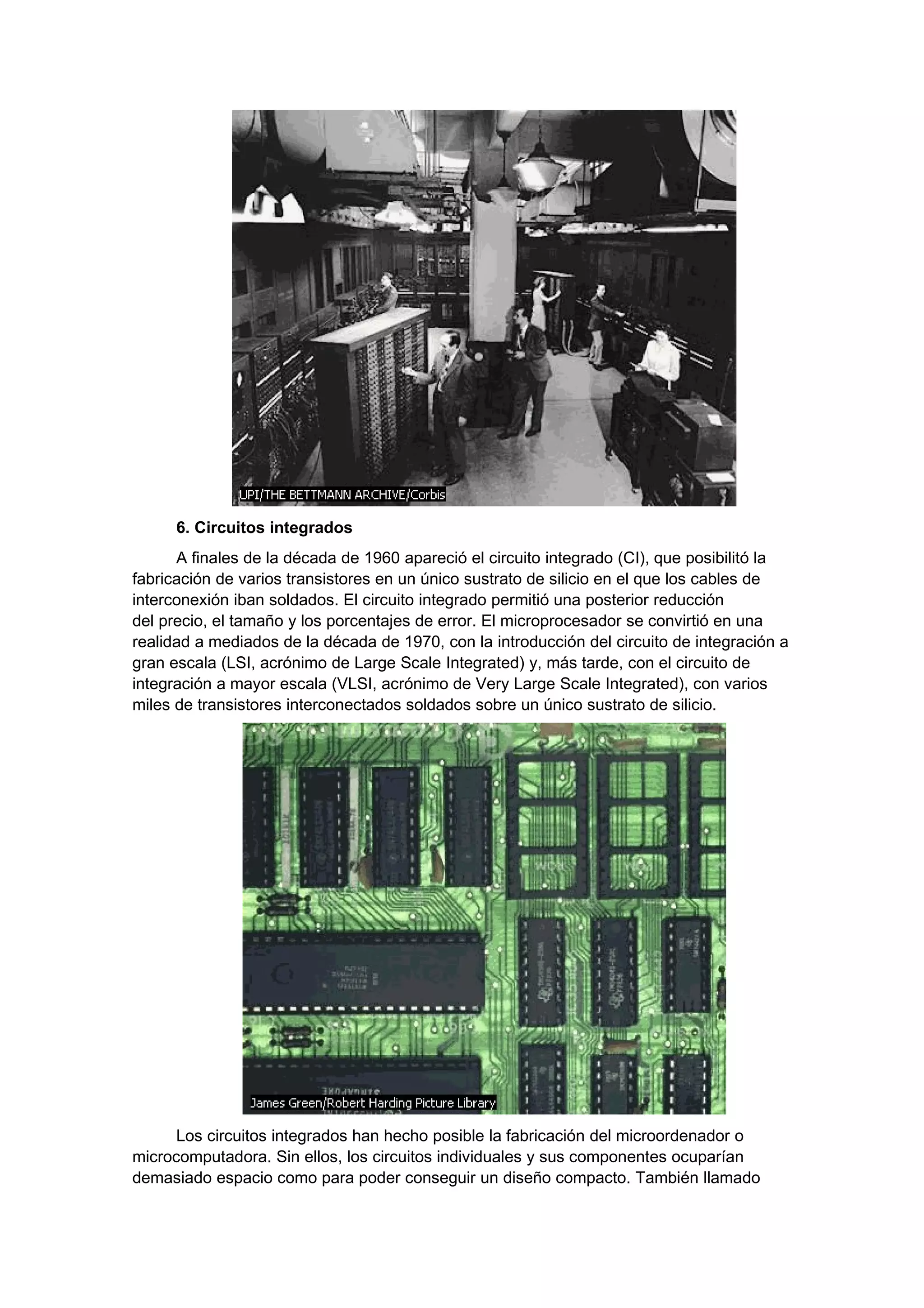 6. Circuitos integrados
      A finales de la década de 1960 apareció el circuito integrado (CI), que posibilitó la
fabricación de varios transistores en un único sustrato de silicio en el que los cables de
interconexión iban soldados. El circuito integrado permitió una posterior reducción
del precio, el tamaño y los porcentajes de error. El microprocesador se convirtió en una
realidad a mediados de la década de 1970, con la introducción del circuito de integración a
gran escala (LSI, acrónimo de Large Scale Integrated) y, más tarde, con el circuito de
integración a mayor escala (VLSI, acrónimo de Very Large Scale Integrated), con varios
miles de transistores interconectados soldados sobre un único sustrato de silicio.




      Los circuitos integrados han hecho posible la fabricación del microordenador o
microcomputadora. Sin ellos, los circuitos individuales y sus componentes ocuparían
demasiado espacio como para poder conseguir un diseño compacto. También llamado
 