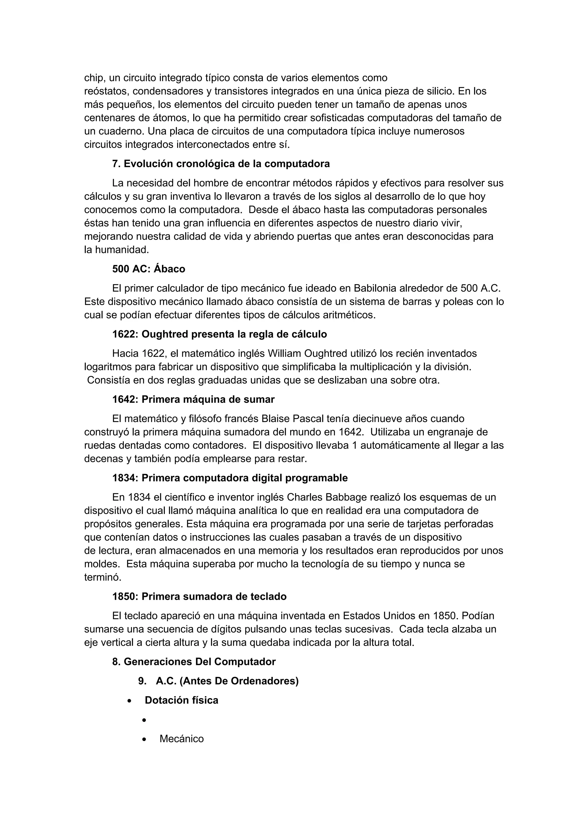 chip, un circuito integrado típico consta de varios elementos como
reóstatos, condensadores y transistores integrados en una única pieza de silicio. En los
más pequeños, los elementos del circuito pueden tener un tamaño de apenas unos
centenares de átomos, lo que ha permitido crear sofisticadas computadoras del tamaño de
un cuaderno. Una placa de circuitos de una computadora típica incluye numerosos
circuitos integrados interconectados entre sí.
      7. Evolución cronológica de la computadora
      La necesidad del hombre de encontrar métodos rápidos y efectivos para resolver sus
cálculos y su gran inventiva lo llevaron a través de los siglos al desarrollo de lo que hoy
conocemos como la computadora. Desde el ábaco hasta las computadoras personales
éstas han tenido una gran influencia en diferentes aspectos de nuestro diario vivir,
mejorando nuestra calidad de vida y abriendo puertas que antes eran desconocidas para
la humanidad.
      500 AC: Ábaco
      El primer calculador de tipo mecánico fue ideado en Babilonia alrededor de 500 A.C.
Este dispositivo mecánico llamado ábaco consistía de un sistema de barras y poleas con lo
cual se podían efectuar diferentes tipos de cálculos aritméticos.
      1622: Oughtred presenta la regla de cálculo
       Hacia 1622, el matemático inglés William Oughtred utilizó los recién inventados
logaritmos para fabricar un dispositivo que simplificaba la multiplicación y la división.
 Consistía en dos reglas graduadas unidas que se deslizaban una sobre otra.
      1642: Primera máquina de sumar
      El matemático y filósofo francés Blaise Pascal tenía diecinueve años cuando
construyó la primera máquina sumadora del mundo en 1642. Utilizaba un engranaje de
ruedas dentadas como contadores. El dispositivo llevaba 1 automáticamente al llegar a las
decenas y también podía emplearse para restar.
      1834: Primera computadora digital programable
      En 1834 el científico e inventor inglés Charles Babbage realizó los esquemas de un
dispositivo el cual llamó máquina analítica lo que en realidad era una computadora de
propósitos generales. Esta máquina era programada por una serie de tarjetas perforadas
que contenían datos o instrucciones las cuales pasaban a través de un dispositivo
de lectura, eran almacenados en una memoria y los resultados eran reproducidos por unos
moldes. Esta máquina superaba por mucho la tecnología de su tiempo y nunca se
terminó.
      1850: Primera sumadora de teclado
      El teclado apareció en una máquina inventada en Estados Unidos en 1850. Podían
sumarse una secuencia de dígitos pulsando unas teclas sucesivas. Cada tecla alzaba un
eje vertical a cierta altura y la suma quedaba indicada por la altura total.
      8. Generaciones Del Computador
             9. A.C. (Antes De Ordenadores)
         •    Dotación física
             •
             •   Mecánico
 