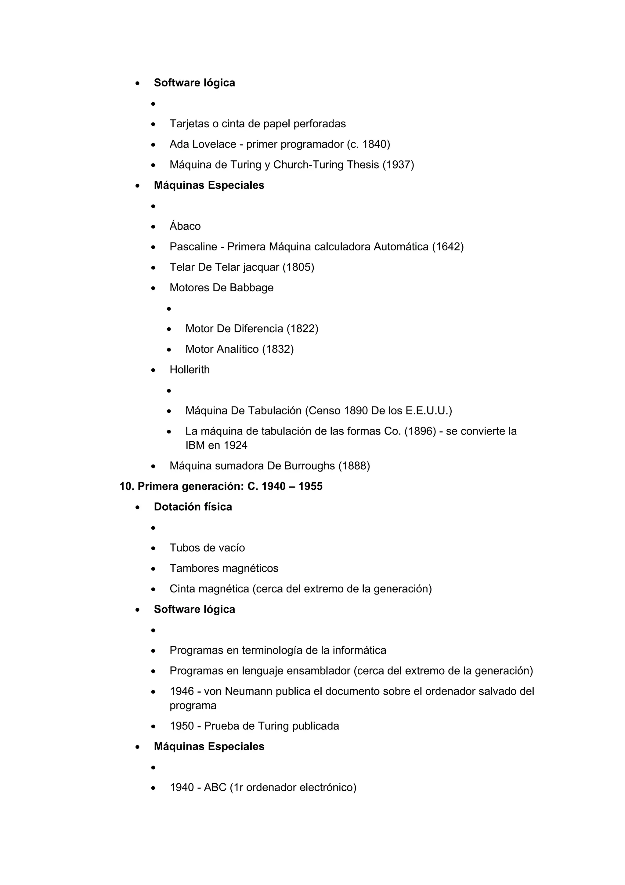 •   Software lógica
      •
      •   Tarjetas o cinta de papel perforadas
      •   Ada Lovelace - primer programador (c. 1840)
      •   Máquina de Turing y Church-Turing Thesis (1937)
  •   Máquinas Especiales
      •
      •   Ábaco
      •   Pascaline - Primera Máquina calculadora Automática (1642)
      •   Telar De Telar jacquar (1805)
      •   Motores De Babbage
          •
          •   Motor De Diferencia (1822)
          •   Motor Analítico (1832)
      •   Hollerith
          •
          •   Máquina De Tabulación (Censo 1890 De los E.E.U.U.)
          •   La máquina de tabulación de las formas Co. (1896) - se convierte la
              IBM en 1924
      •   Máquina sumadora De Burroughs (1888)
10. Primera generación: C. 1940 – 1955
  •   Dotación física
      •
      •   Tubos de vacío
      •   Tambores magnéticos
      •   Cinta magnética (cerca del extremo de la generación)
  •   Software lógica
      •
      •   Programas en terminología de la informática
      •   Programas en lenguaje ensamblador (cerca del extremo de la generación)
      •   1946 - von Neumann publica el documento sobre el ordenador salvado del
          programa
      •   1950 - Prueba de Turing publicada
  •   Máquinas Especiales
      •
      •   1940 - ABC (1r ordenador electrónico)
 