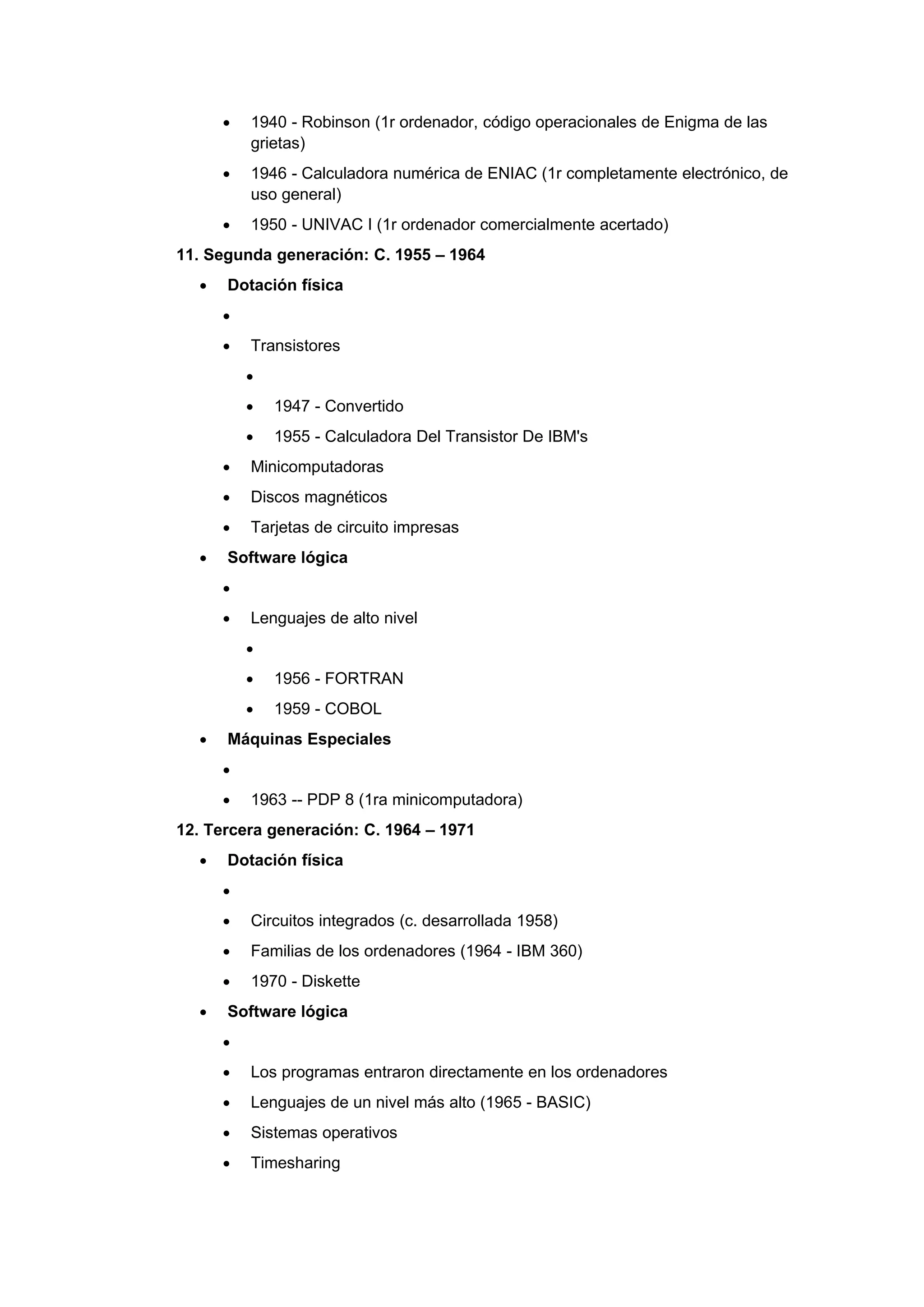•   1940 - Robinson (1r ordenador, código operacionales de Enigma de las
          grietas)
      •   1946 - Calculadora numérica de ENIAC (1r completamente electrónico, de
          uso general)
      •   1950 - UNIVAC I (1r ordenador comercialmente acertado)
11. Segunda generación: C. 1955 – 1964
  •   Dotación física
      •
      •   Transistores
          •
          •   1947 - Convertido
          •   1955 - Calculadora Del Transistor De IBM's
      •   Minicomputadoras
      •   Discos magnéticos
      •   Tarjetas de circuito impresas
  •   Software lógica
      •
      •   Lenguajes de alto nivel
          •
          •   1956 - FORTRAN
          •   1959 - COBOL
  •   Máquinas Especiales
      •
      •   1963 -- PDP 8 (1ra minicomputadora)
12. Tercera generación: C. 1964 – 1971
  •   Dotación física
      •
      •   Circuitos integrados (c. desarrollada 1958)
      •   Familias de los ordenadores (1964 - IBM 360)
      •   1970 - Diskette
  •   Software lógica
      •
      •   Los programas entraron directamente en los ordenadores
      •   Lenguajes de un nivel más alto (1965 - BASIC)
      •   Sistemas operativos
      •   Timesharing
 