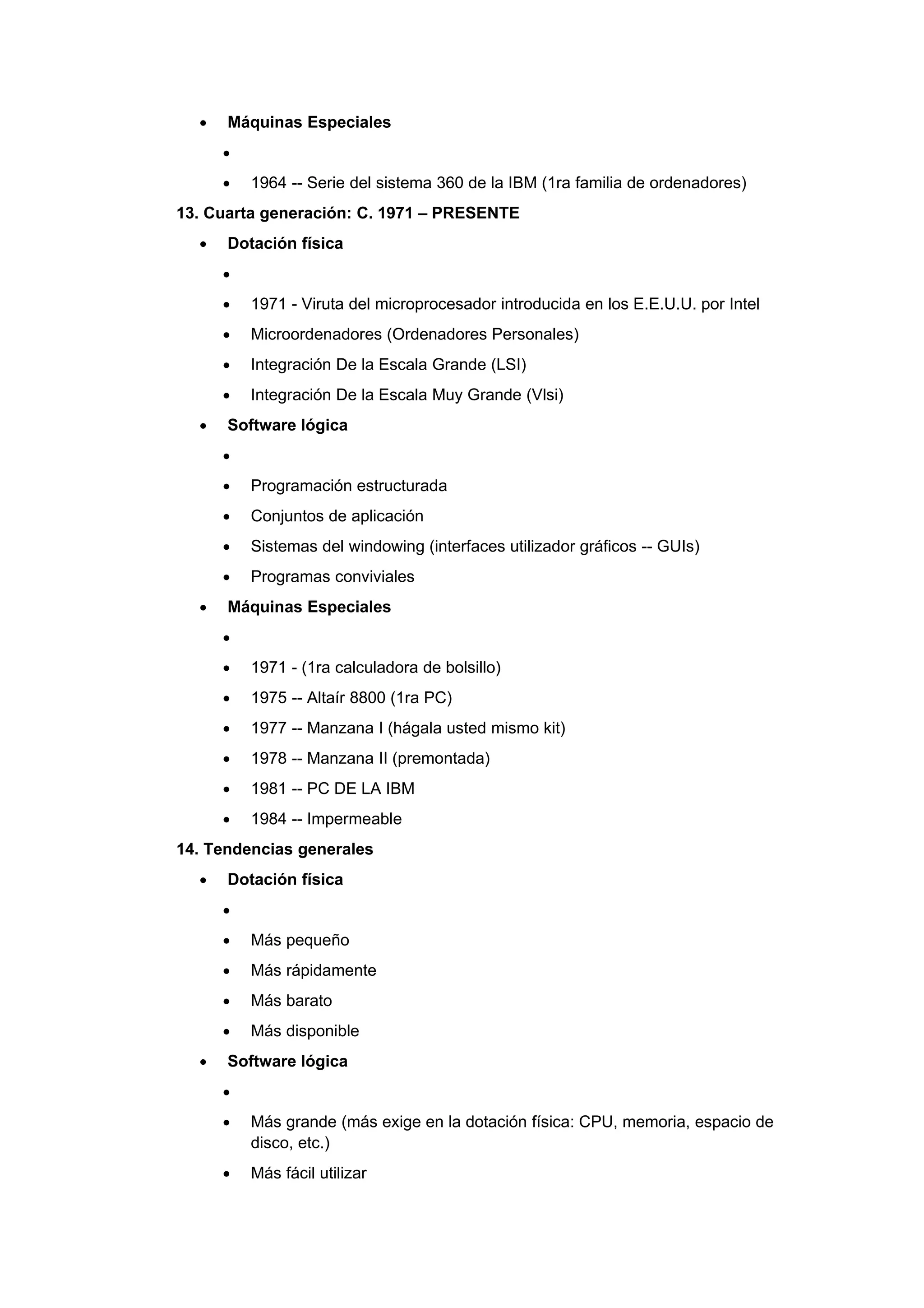 •   Máquinas Especiales
      •
      •   1964 -- Serie del sistema 360 de la IBM (1ra familia de ordenadores)
13. Cuarta generación: C. 1971 – PRESENTE
  •   Dotación física
      •
      •   1971 - Viruta del microprocesador introducida en los E.E.U.U. por Intel
      •   Microordenadores (Ordenadores Personales)
      •   Integración De la Escala Grande (LSI)
      •   Integración De la Escala Muy Grande (Vlsi)
  •   Software lógica
      •
      •   Programación estructurada
      •   Conjuntos de aplicación
      •   Sistemas del windowing (interfaces utilizador gráficos -- GUIs)
      •   Programas conviviales
  •   Máquinas Especiales
      •
      •   1971 - (1ra calculadora de bolsillo)
      •   1975 -- Altaír 8800 (1ra PC)
      •   1977 -- Manzana I (hágala usted mismo kit)
      •   1978 -- Manzana II (premontada)
      •   1981 -- PC DE LA IBM
      •   1984 -- Impermeable
14. Tendencias generales
  •   Dotación física
      •
      •   Más pequeño
      •   Más rápidamente
      •   Más barato
      •   Más disponible
  •   Software lógica
      •
      •   Más grande (más exige en la dotación física: CPU, memoria, espacio de
          disco, etc.)
      •   Más fácil utilizar
 