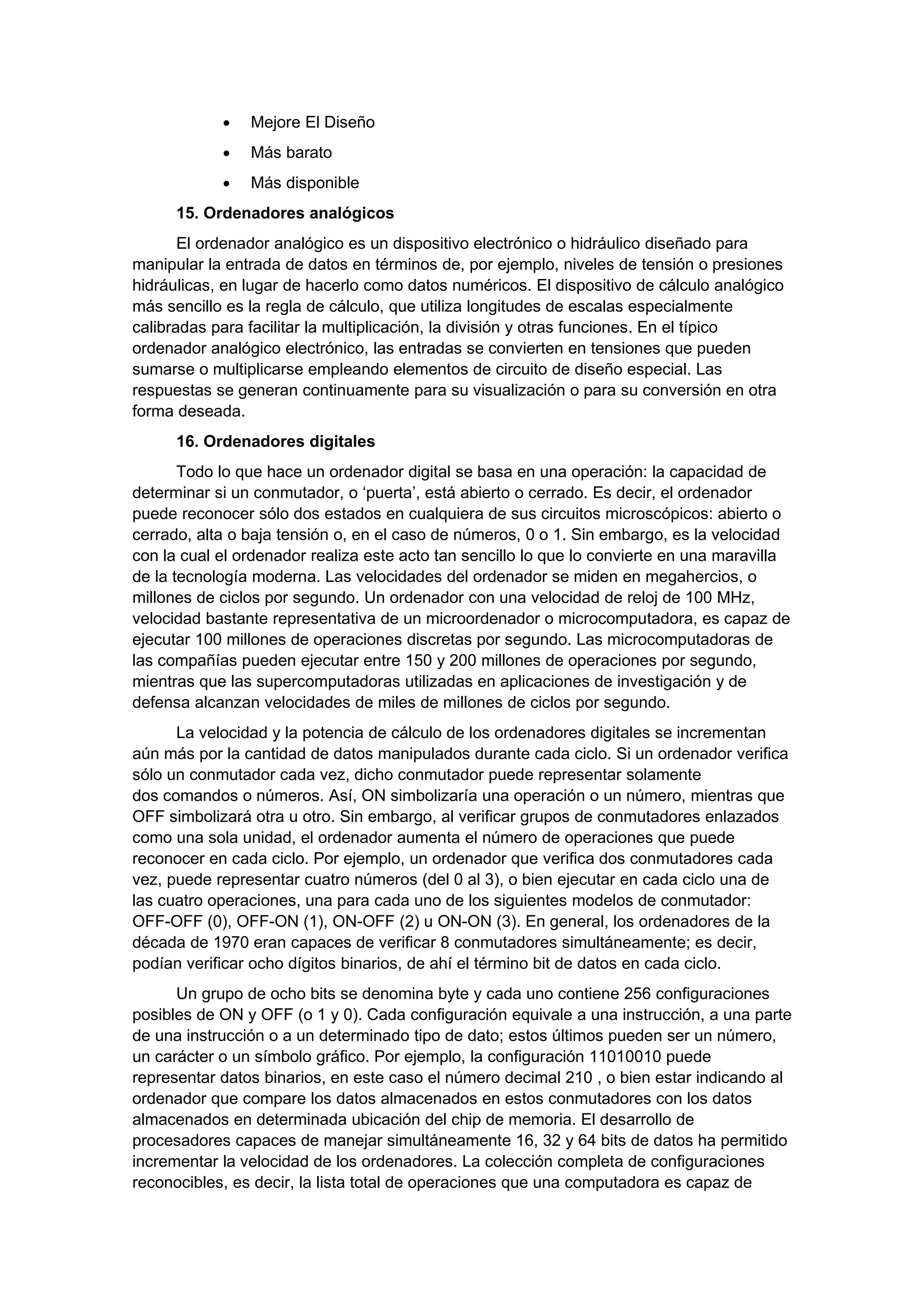 •   Mejore El Diseño
            •   Más barato
            •   Más disponible
      15. Ordenadores analógicos
       El ordenador analógico es un dispositivo electrónico o hidráulico diseñado para
manipular la entrada de datos en términos de, por ejemplo, niveles de tensión o presiones
hidráulicas, en lugar de hacerlo como datos numéricos. El dispositivo de cálculo analógico
más sencillo es la regla de cálculo, que utiliza longitudes de escalas especialmente
calibradas para facilitar la multiplicación, la división y otras funciones. En el típico
ordenador analógico electrónico, las entradas se convierten en tensiones que pueden
sumarse o multiplicarse empleando elementos de circuito de diseño especial. Las
respuestas se generan continuamente para su visualización o para su conversión en otra
forma deseada.
      16. Ordenadores digitales
       Todo lo que hace un ordenador digital se basa en una operación: la capacidad de
determinar si un conmutador, o ‘puerta’, está abierto o cerrado. Es decir, el ordenador
puede reconocer sólo dos estados en cualquiera de sus circuitos microscópicos: abierto o
cerrado, alta o baja tensión o, en el caso de números, 0 o 1. Sin embargo, es la velocidad
con la cual el ordenador realiza este acto tan sencillo lo que lo convierte en una maravilla
de la tecnología moderna. Las velocidades del ordenador se miden en megahercios, o
millones de ciclos por segundo. Un ordenador con una velocidad de reloj de 100 MHz,
velocidad bastante representativa de un microordenador o microcomputadora, es capaz de
ejecutar 100 millones de operaciones discretas por segundo. Las microcomputadoras de
las compañías pueden ejecutar entre 150 y 200 millones de operaciones por segundo,
mientras que las supercomputadoras utilizadas en aplicaciones de investigación y de
defensa alcanzan velocidades de miles de millones de ciclos por segundo.
      La velocidad y la potencia de cálculo de los ordenadores digitales se incrementan
aún más por la cantidad de datos manipulados durante cada ciclo. Si un ordenador verifica
sólo un conmutador cada vez, dicho conmutador puede representar solamente
dos comandos o números. Así, ON simbolizaría una operación o un número, mientras que
OFF simbolizará otra u otro. Sin embargo, al verificar grupos de conmutadores enlazados
como una sola unidad, el ordenador aumenta el número de operaciones que puede
reconocer en cada ciclo. Por ejemplo, un ordenador que verifica dos conmutadores cada
vez, puede representar cuatro números (del 0 al 3), o bien ejecutar en cada ciclo una de
las cuatro operaciones, una para cada uno de los siguientes modelos de conmutador:
OFF-OFF (0), OFF-ON (1), ON-OFF (2) u ON-ON (3). En general, los ordenadores de la
década de 1970 eran capaces de verificar 8 conmutadores simultáneamente; es decir,
podían verificar ocho dígitos binarios, de ahí el término bit de datos en cada ciclo.
      Un grupo de ocho bits se denomina byte y cada uno contiene 256 configuraciones
posibles de ON y OFF (o 1 y 0). Cada configuración equivale a una instrucción, a una parte
de una instrucción o a un determinado tipo de dato; estos últimos pueden ser un número,
un carácter o un símbolo gráfico. Por ejemplo, la configuración 11010010 puede
representar datos binarios, en este caso el número decimal 210 , o bien estar indicando al
ordenador que compare los datos almacenados en estos conmutadores con los datos
almacenados en determinada ubicación del chip de memoria. El desarrollo de
procesadores capaces de manejar simultáneamente 16, 32 y 64 bits de datos ha permitido
incrementar la velocidad de los ordenadores. La colección completa de configuraciones
reconocibles, es decir, la lista total de operaciones que una computadora es capaz de
 
