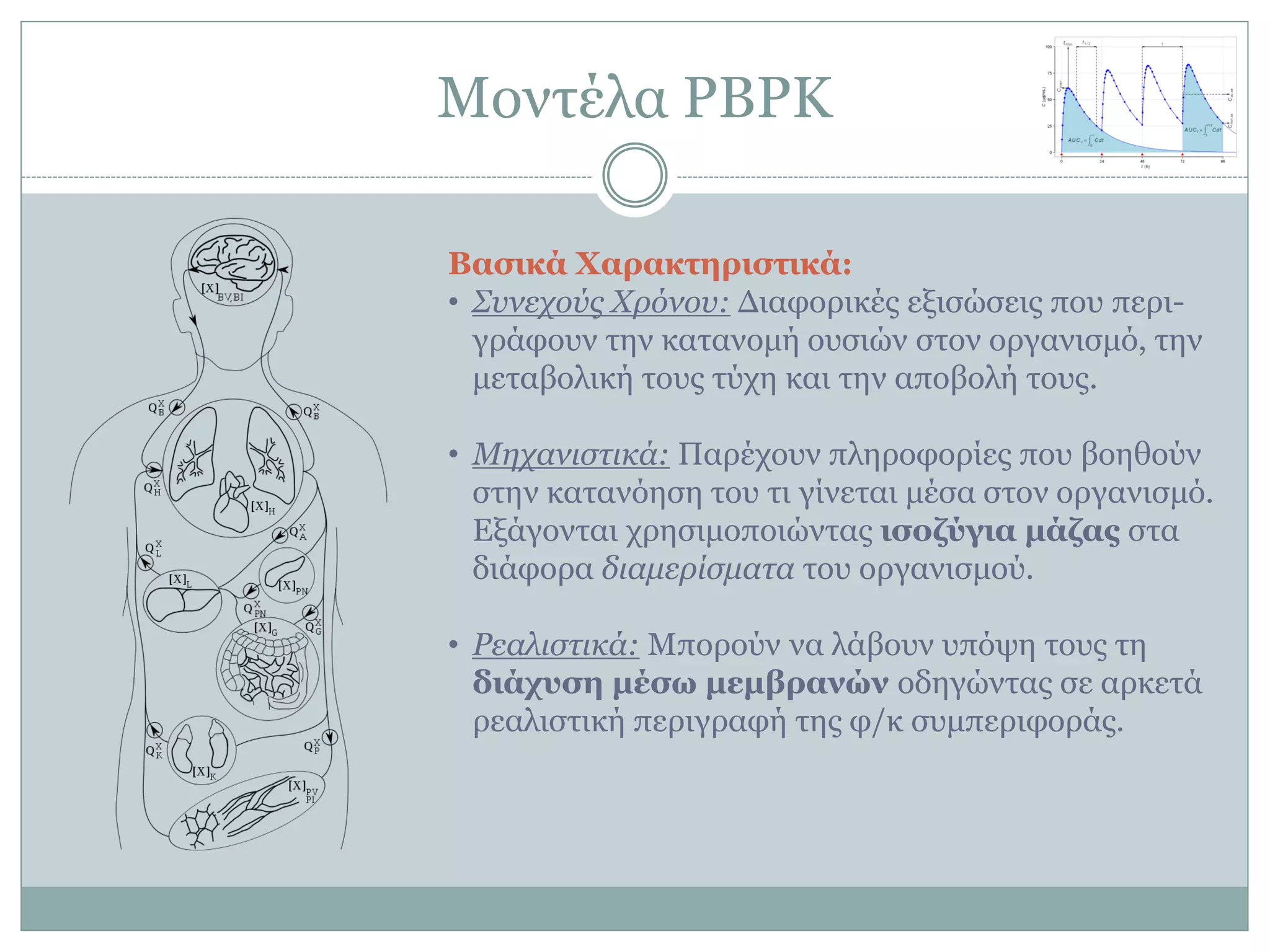 Μνληέια PBPK
Βαζικά Φαπακηεπιζηικά:
• Σπλερνύο Χξόλνπ: Γηαθνξηθέο εμηζώζεηο πνπ πεξη-
γξάθνπλ ηελ θαηαλνκή νπζηώλ ζηνλ νξγαληζκό, ηελ
κεηαβνιηθή ηνπο ηύρε θαη ηελ απνβνιή ηνπο.
• Μεραληζηηθά: Παξέρνπλ πιεξνθνξίεο πνπ βνεζνύλ
ζηελ θαηαλόεζε ηνπ ηη γίλεηαη κέζα ζηνλ νξγαληζκό.
Δμάγνληαη ρξεζηκνπνηώληαο ιζοδύγια μάδαρ ζηα
δηάθνξα δηακεξίζκαηα ηνπ νξγαληζκνύ.
• Ρεαιηζηηθά: Μπνξνύλ λα ιάβνπλ ππόςε ηνπο ηε
διάσςζε μέζυ μεμβπανών νδεγώληαο ζε αξθεηά
ξεαιηζηηθή πεξηγξαθή ηεο θ/θ ζπκπεξηθνξάο.
 