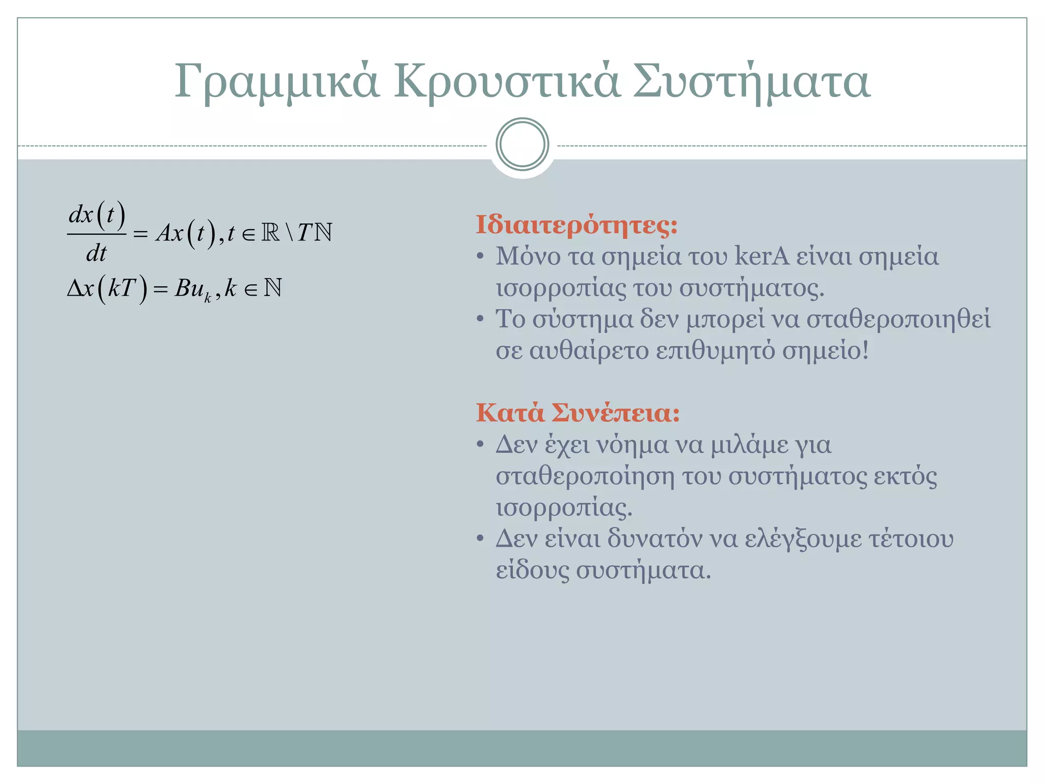 Γξακκηθά Κξνπζηηθά ΢πζηήκαηα
 
 
 
, 
,k
dx t
Ax t t T
dt
x kT Bu k
 
  
Ιδιαιηεπόηεηερ:
• Μόλν ηα ζεκεία ηνπ kerA είλαη ζεκεία
ηζνξξνπίαο ηνπ ζπζηήκαηνο.
• Σν ζύζηεκα δελ κπνξεί λα ζηαζεξνπνηεζεί
ζε απζαίξεην επηζπκεηό ζεκείν!
Καηά Σςνέπεια:
• Γελ έρεη λόεκα λα κηιάκε γηα
ζηαζεξνπνίεζε ηνπ ζπζηήκαηνο εθηόο
ηζνξξνπίαο.
• Γελ είλαη δπλαηόλ λα ειέγμνπκε ηέηνηνπ
είδνπο ζπζηήκαηα.
 