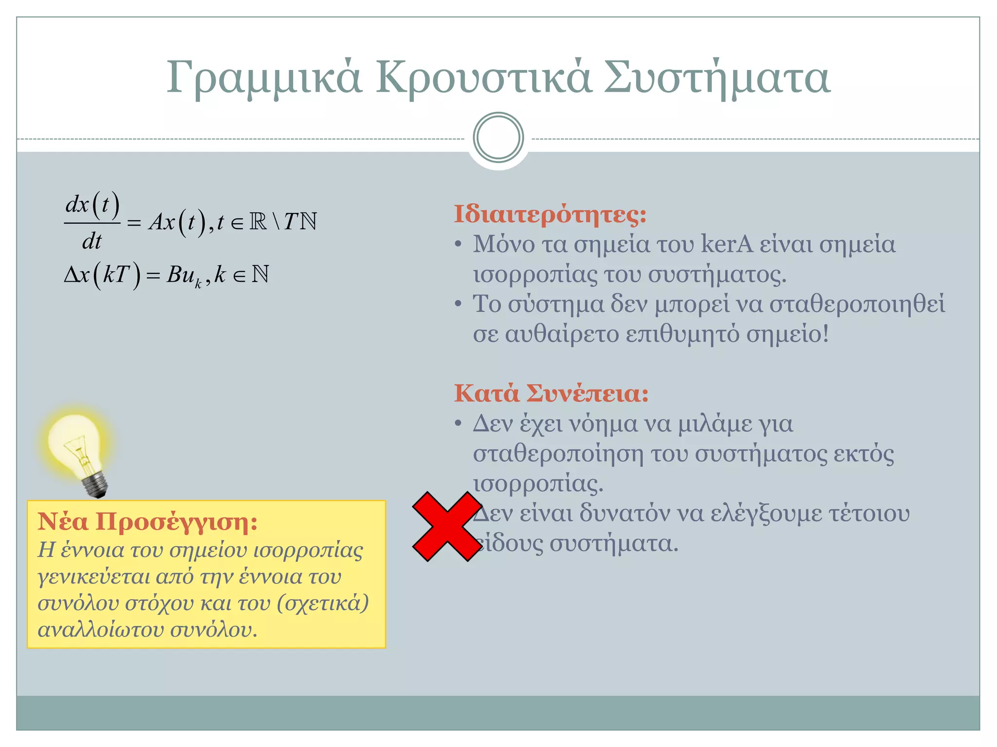 Γξακκηθά Κξνπζηηθά ΢πζηήκαηα
 
 
 
, 
,k
dx t
Ax t t T
dt
x kT Bu k
 
  
Ιδιαιηεπόηεηερ:
• Μόλν ηα ζεκεία ηνπ kerA είλαη ζεκεία
ηζνξξνπίαο ηνπ ζπζηήκαηνο.
• Σν ζύζηεκα δελ κπνξεί λα ζηαζεξνπνηεζεί
ζε απζαίξεην επηζπκεηό ζεκείν!
Καηά Σςνέπεια:
• Γελ έρεη λόεκα λα κηιάκε γηα
ζηαζεξνπνίεζε ηνπ ζπζηήκαηνο εθηόο
ηζνξξνπίαο.
• Γελ είλαη δπλαηόλ λα ειέγμνπκε ηέηνηνπ
είδνπο ζπζηήκαηα.
Νέα Πποζέγγιζε:
Η έλλνηα ηνπ ζεκείνπ ηζνξξνπίαο
γεληθεύεηαη από ηελ έλλνηα ηνπ
ζπλόινπ ζηόρνπ θαη ηνπ (ζρεηηθά)
αλαιινίσηνπ ζπλόινπ.
 