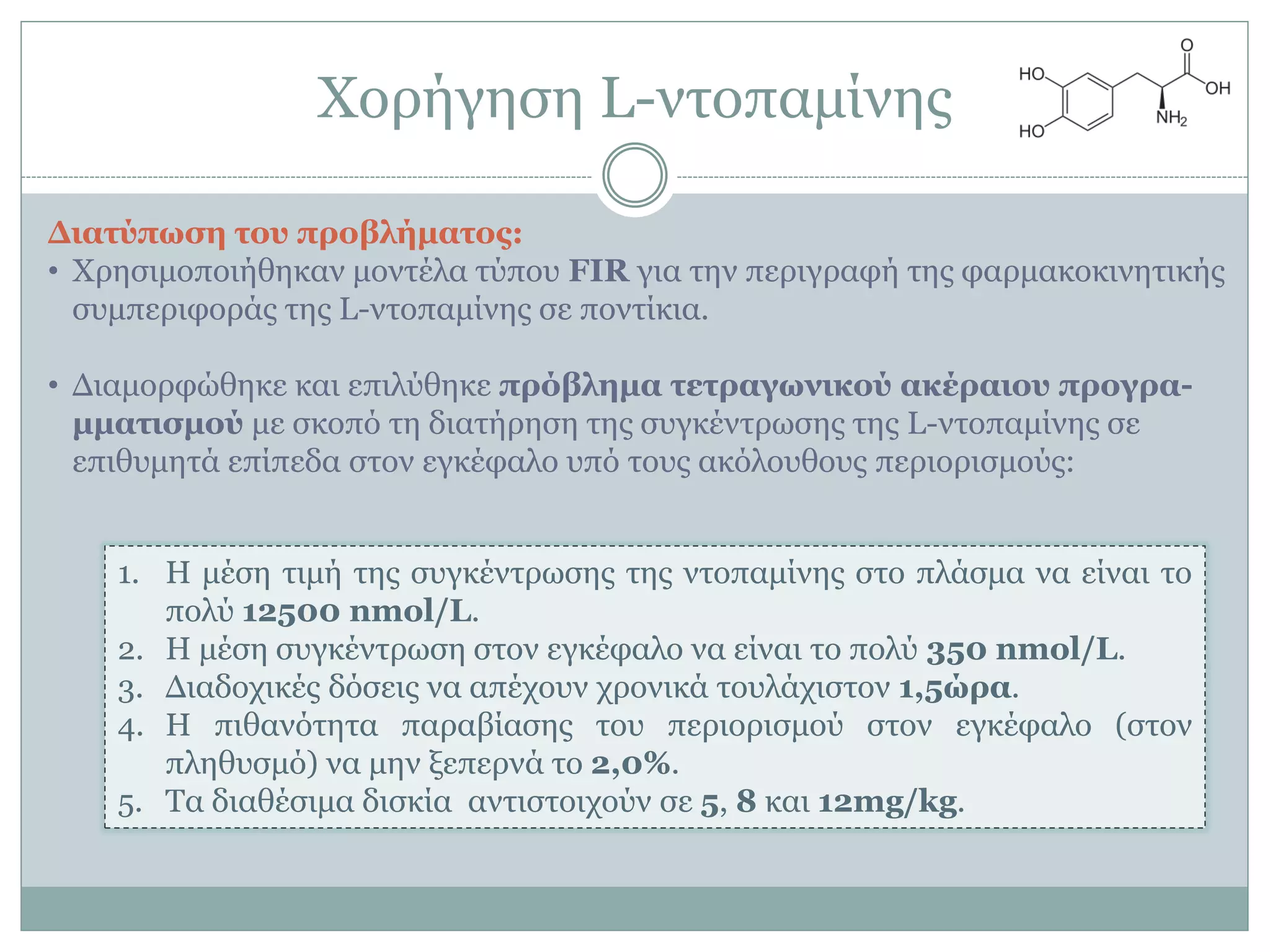 Υνξήγεζε L-ληνπακίλεο
Γιαηύπυζε ηος πποβλήμαηορ:
• Υξεζηκνπνηήζεθαλ κνληέια ηύπνπ FIR γηα ηελ πεξηγξαθή ηεο θαξκαθνθηλεηηθήο
ζπκπεξηθνξάο ηεο L-ληνπακίλεο ζε πνληίθηα.
• Γηακνξθώζεθε θαη επηιύζεθε ππόβλεμα ηεηπαγυνικού ακέπαιος ππογπα-
μμαηιζμού κε ζθνπό ηε δηαηήξεζε ηεο ζπγθέληξσζεο ηεο L-ληνπακίλεο ζε
επηζπκεηά επίπεδα ζηνλ εγθέθαιν ππό ηνπο αθόινπζνπο πεξηνξηζκνύο:
1. Η κέζε ηηκή ηεο ζπγθέληξσζεο ηεο ληνπακίλεο ζην πιάζκα λα είλαη ην
πνιύ 12500 nmol/L.
2. Η κέζε ζπγθέληξσζε ζηνλ εγθέθαιν λα είλαη ην πνιύ 350 nmol/L.
3. Γηαδνρηθέο δόζεηο λα απέρνπλ ρξνληθά ηνπιάρηζηνλ 1,5ώπα.
4. Η πηζαλόηεηα παξαβίαζεο ηνπ πεξηνξηζκνύ ζηνλ εγθέθαιν (ζηνλ
πιεζπζκό) λα κελ μεπεξλά ην 2,0%.
5. Σα δηαζέζηκα δηζθία αληηζηνηρνύλ ζε 5, 8 θαη 12mg/kg.
 