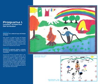 Programa 1.
Gestión Ambiental
Del Embalse


Proyecto 13.
Evaluación de la calidad del agua del Embalse
de Tominé.

Para conocer la calidad del agua del Embalse
incluyendo su efluente y afluentes, se realizan
monitoreos limnológicos 4 veces al año. A partir
de esta evaluación, se destaca el mejoramiento de
la calidad del agua del Embalse, al entrar y pasar
por el confinamiento de buchón que actúa como
biofiltro por el afluente del río Tominé.

Proyecto 22.
Remoción de vegetación arbórea o arbustiva
por encima del área inundable, con riesgo de
volcamiento

Con el fin de prevenir los posibles daños a vías,
infraestructura o comunidad en general, por la       Juliana Andrea Lopez - 9 años
                                                     Segundo grado - Santuario
existencia de árboles en peligro de volcamiento
que se encuentran en predios de EEB y por
encima del área inundable, se han identificado en
zonas perimetrales al Embalse, aquellas especies
arbóreas que puedan generar alguna afectación,
gestionando ante las Autoridades Ambientales
competentes el tramite correspondiente para su
tala y ejecutado dicha actividad.




                                                                                     Paula Andrea Rozo - 7 años
                                                                                      Segundo grado - San José
 