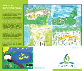 Plan de
contingencias
Es la herramienta estratégica, operativa e
informativa     que    permite     coordinar   la
identificación, prevención, control y combate de
los riesgos provenientes de eventos naturales,
tecnológicos o sociales en el Embalse.

El Plan busca que las emergencias se atiendan
bajo criterios unificados y coordinados, además,
que el personal esté preparado para prevenir y
responder en forma oportuna en el momento que
se lleguen a presentar durante el desarrollo de sus
labores, a fin de evitar lesiones y minimizar los
daños que puedan ocurrir. Para ello, se ha
conformado y capacitado a brigadas de
emergencia en control básico de incendios y en
atención básica de primeros auxilios y rescate
acuático con el personal que labora en el
Embalse. Adicionalmente, se han adquirido
elementos y herramientas básicas para la
atención ante emergencias. Este Plan de
Contingencias es revisado y actualizado
semestralmente con el ánimo de que todos los
riesgos asociados sean contemplados, su última
actualización fue hecha en octubre de 2012.

Las evaluaciones se realizan mediante simulacros
con participación de personal brigadista, apoyo
interno y externo. Debido a los incendios
forestales presentados a finales de 2009 y el
primer trimestre de 2010, las brigadas
participaron en eventos reales, con resultados
satisfactorios.
                                                                                      Jair Santiago Prieto - 7 años
                                                                                       Segundo grado - San José




                                                      Edwin Eulises López - 11 años
                                                      Segundo grado - Santuario
 