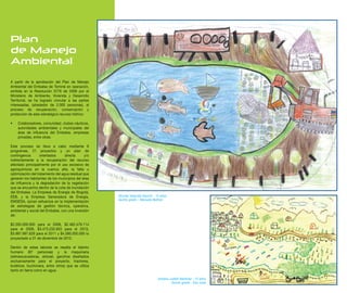 Plan
de Manejo
Ambiental

A partir de la aprobación del Plan de Manejo
Ambiental del Embalse de Tominé en operación,
emitida en la Resolución 0776 de 2008 por el
Ministerio de Ambiente, Vivienda y Desarrollo
Territorial, se ha logrado vincular a las partes
interesadas, (alrededor de 2.000 personas), al
proceso de recuperación, conservación y
protección de este estratégico recurso hídrico:

•   Colaboradores, comunidad, clubes náuticos,
    autoridades ambientales y municipales del
    área de influencia del Embalse, empresas
    privadas, entre otras.

Este proceso se lleva a cabo mediante 6
programas, 21 proyectos y un plan de
contingencia       orientados      directa     y/o
indirectamente a la recuperación del recurso
afectado principalmente por el uso excesivo de
agroquímicos en la cuenca alta, la falta u
optimización del tratamiento del agua residual que
generan los habitantes de los municipios del área
de influencia y la degradación de la vegetación
que se encuentra dentro de la cota de inundación
del Embalse. La Empresa de Energía de Bogotá,
EEB, y la Empresa Generadora de Energía,             Nicolas Velandia Garzón - 12 años
                                                     Quinto grado - Manuela Beltran
EMGESA, aúnan esfuerzos en la implementación
de estrategias de gestión técnica, operativa,
ambiental y social del Embalse, con una inversión
de:

$2.265.000.000 para el 2008, $2.462.479.114
para el 2009, $3.475.232.603 para el 2010,
$3.987.997.628 para el 2011 y $4.580.000.000 lo
proyectado a 31 de diciembre de 2012.

Dentro de estas labores se resalta el talento
humano (87 personas) y la maquinaria
(retroexcavadoras, airboat, ganchos diseñados
exclusivamente para el proyecto, tractores,
buldócer, buchonera, entre otros) que se utiliza
tanto en tierra como en agua.

                                                                                Adriana Julieth Martinez - 12 años
                                                                                         Quinto grado - San José
 