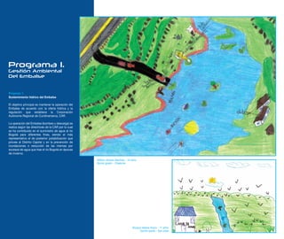 Programa 1.
Gestión Ambiental
Del Embalse


Proyecto 1.
Sostenimiento hídrico del Embalse

El objetivo principal es mantener la operación del
Embalse de acuerdo con la oferta hídrica y la
regulación que establece la Corporación
Autónoma Regional de Cundinamarca, CAR.

La operación del Embalse (bombeo y descarga) se
realiza según las directrices de la CAR por lo cual
se ha contribuido en el suministro de agua al río
Bogotá para diferentes fines, siendo el más
representativo el de posterior potabilización que
provee al Distrito Capital y en la prevención de
inundaciones o reducción de las mismas por
excesos de agua que trae el río Bogotá en épocas
de invierno.

                                                      William Andres Martinez - 10 años
                                                      Quinto grado - Chaleche




                                                                                   Roxana Valeria Acero - 11 años
                                                                                        Quinto grado - San José
 