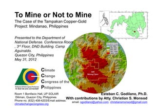 To Mine or Not to Mine
The Case of the Tampakan Copper-Gold
Project: Mindanao, Philippines

Presented to the Department of
National Defense. Conference Room
, 3rd Floor, DND Building. Camp
Aguinaldo.
Quezon City, Philippines
May 31, 2012

                   Climate
                   Change
                   Congress of the
                   Philippines
Room 1 Bonifacio Hall, UP SOLAIR                               Esteban C. Godilano, Ph.D.
 Diliman, Quezon City, Philippines     With contributions by Atty. Christian S. Monsod
Phone no. (632) 408-4203/Email address:
                                          email. sgodilano@yahoo.com; christiansmonsod@gmail.com
climatechangecongress.org
 