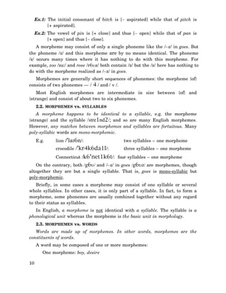 Ex.1: The initial consonant of bitch is [− aspirated] while that of pitch is
[+ aspirated].
Ex.2: The vowel of pin is [+ close] and thus [− open] while that of pan is
[+ open] and thus [− close].
A morpheme may consist of only a single phoneme like the /–z/ in goes. But
the phoneme /z/ and this morpheme are by no means identical. The phoneme
/z/ occurs many times where it has nothing to do with this morpheme. For
example, zoo /zu:/ and rose /r6υz/ both contain /z/ but the /z/ here has nothing to
do with the morpheme realized as /–z/ in goes.
Morphemes are generally short sequences of phonemes: the morpheme {of}
consists of two phonemes — / 4 / and / v /.
Most English morphemes are intermediate in size between {of} and
{strange} and consist of about two to six phonemes.
2.2. MORPHEMES vs. SYLLABLES
A morpheme happens to be identical to a syllable, e.g. the morpheme
{strange} and the syllable /stre1nd2/; and so are many English morphemes.
However, any matches between morphemes and syllables are fortuitous. Many
poly-syllabic words are mono-morphemic.
lion /’laI6n/:

two syllables – one morpheme

crocodile /’kr4k6da1l/:

E.g.

three syllables – one morpheme

Connecticut /k6’net1k6t/: four syllables – one morpheme
On the contrary, both /g6υ/ and /–z/ in goes /g6υz/ are morphemes, though
altogether they are but a single syllable. That is, goes is mono-syllabic but
poly-morphemic.
Briefly, in some cases a morpheme may consist of one syllable or several
whole syllables. In other cases, it is only part of a syllable. In fact, to form a
morpheme, some phonemes are usually combined together without any regard
to their status as syllables.
In English, a morpheme is not identical with a syllable. The syllable is a
phonological unit whereas the morpheme is the basic unit in morphology.
2.3. MORPHEMES vs. WORDS
Words are made up of morphemes. In other words, morphemes are the
constituents of words.
A word may be composed of one or more morphemes:
One morpheme: boy, desire
10

 