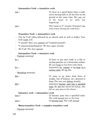 Intransitive Verb → transitive verb
run v

[I] move at a speed faster than a walk,
never having both or all the feet on the
ground at the same time: She ran out
of the house to see what was
happening.

run v

[Tn] ‘cause to V’: London Transport run
extra trains during the rush-hour.

Transitive Verb → intransitive verb
-

‘Can be V-ed’ (often followed by an adverb such as well or badly): Your
book reads well.

-

‘V oneself’: Have you washed yet? (washed yourself’)

-

‘V someone/something/etc’: We have eaten already.

-

‘Be V-ed’: The door opened.

Intransitive Verb → intensive verb
- ‘Current meaning’:
lie v

lie v

[I] have or put one’s body in a flat or
resting position on a horizontal surface:
He was lying on his front/side/back.
[intensive] be, remain or be kept in a
certain state: He lay flat.

- ‘Resulting meaning’:
fall v

fall v

[I] come or go down from force of
weight, loss of balance, etc.; descend or
drop: The rain was falling steadily.
[intensive] become; pass into a specified
state: He fell flat/silent/ill/asleep. She
fell an easy prey to his charm.

Intensive verb → intransitive verb
turn v
[I] become; pass into a specified state:
The milk turned sour in the heat.
turn v
[I] become sour: The milk turned.
Mono-transitive Verb → complex transitive verb
- ‘Current meaning’:
100

 