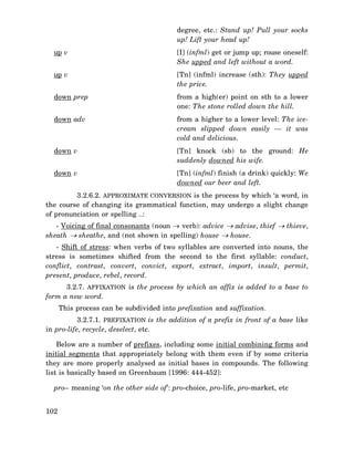 degree, etc.: Stand up! Pull your socks
up! Lift your head up!
up v

[I] (infml) get or jump up; rouse oneself:
She upped and left without a word.

up v

[Tn] (infml) increase (sth): They upped
the price.

down prep

from a high(er) point on sth to a lower
one: The stone rolled down the hill.

down adv

from a higher to a lower level: The icecream slipped down easily — it was
cold and delicious.

down v

[Tn] knock (sb) to the ground: He
suddenly downed his wife.

down v

[Tn] (infml) finish (a drink) quickly: We
downed our beer and left.

3.2.6.2. APPROXIMATE CONVERSION is the process by which ‘a word, in
the course of changing its grammatical function, may undergo a slight change
of pronunciation or spelling …:
- Voicing of final consonants (noun → verb): advice → advise, thief → thieve,
sheath → sheathe, and (not shown in spelling) house → house.
- Shift of stress: when verbs of two syllables are converted into nouns, the
stress is sometimes shifted from the second to the first syllable: conduct,
conflict, contrast, convert, convict, export, extract, import, insult, permit,
present, produce, rebel, record.
3.2.7. AFFIXATION is the process by which an affix is added to a base to
form a new word.
This process can be subdivided into prefixation and suffixation.
3.2.7.1. PREFIXATION is the addition of a prefix in front of a base like
in pro-life, recycle, deselect, etc.
Below are a number of prefixes, including some initial combining forms and
initial segments that appropriately belong with them even if by some criteria
they are more properly analysed as initial bases in compounds. The following
list is basically based on Greenbaum [1996: 444-452]:
pro– meaning ‘on the other side of’: pro-choice, pro-life, pro-market, etc
102

 