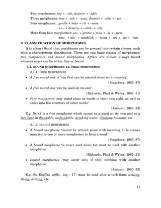 Two morphemes: boy + –ish, desir(e) + –able
Three morphemes: boy + –ish + –ness, desir(e) + –abil + –ity
Four morphemes: gentle + man + –li + –ness
un– + desir(e) + –abil– + –ity
More than four morphemes: un– + gentle + man + –li + –ness
anti– + dis– + establish + –ment + –ari + –an + –ism
3. CLASSIFICATION OF MORPHEMES
It is always found that morphemes can be grouped into certain classes, each
with a characteristic distribution. There are two basic classes of morphemes:
free morphemes and bound morphemes. Affixes are almost always bound
whereas bases can be either free or bound.
3.1. BOUND MORPHEMES vs. FREE MORPHEMES
3.1.1. FREE MORPHEMES
• A free morpheme is ‘one that can be uttered alone with meaning’.
[Stageberg, 1965: 87]
• A free morpheme ‘can be used on its own’.
[Richards, Platt & Weber, 1987: 31]
• Free morphemes ‘may stand alone as words in their own right, as well as
enter into the structure of other words’.
[Jackson, 1980: 53]
E.g. Drink is a free morpheme which occurs as a word on its own and as a
free base in drinkable, undrinkable, drinking-water, drinking-fountain, etc.
3.1.2. BOUND MORPHEMES
• A bound morpheme ‘cannot be uttered alone with meaning. It is always
annexed to one or more morphemes to form a word’.
[Stageberg, 1965: 87]
• A bound morpheme ‘is never used alone but must be used with another
morpheme’.
[Richards, Platt & Weber, 1987: 31]
• Bound morphemes ‘may occur only if they combine with another
morpheme’.
[Jackson, 1980: 53]
E.g. the English suffix –ing /–17/ must be used after a verb form: writing,
living, driving, etc.
11

 