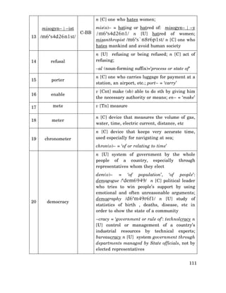 n [C] one who hates women;
misogyn– | –ist
13 /m6‘s4d26n1st/

14

refusal

C-BB

mis(o)– = hating or hatred of: misogyn– | –y
/m6‘s4d26n1/ n [U] hatred of women;
misanthropist /m6‘s`n8r6p1st/ n [C] one who
hates mankind and avoid human society
n [U] refusing or being refused; n [C] act of
refusing;
–al (noun-forming suffix)=‘process or state of ‘

15

porter

n [C] one who carries luggage for payment at a
station, an airport, etc.; port– = ‘carry’

16

enable

v [Cnt] make (sb) able to do sth by giving him
the necessary authority or means; en– = ‘make’

17

mete

v [Tn] measure

18

meter

n [C] device that measures the volume of gas,
water, time, electric current, distance, etc

19

chronometer

n [C] device that keeps very accurate time,
used especially for navigating at sea;
chron(o)– = ‘of or relating to time’
n [U] system of government by the whole
people of a country, especially through
representatives whom they elect

20

democracy

dem(o)– = ‘of population’, ‘of people’:
demagogue /‘dem6949/ n [C] political leader
who tries to win people’s support by using
emotional and often unreasonable arguments;
demography /d6‘m49r6f1/ n [U] study of
statistics of birth , deaths, disease, etc in
order to show the state of a community
–cracy = ‘government or rule of’: technolcracy n
[U] control or management of a country’s
industrial resources by technical experts;
bureaucracy n [U] system government through
departments managed by State officials, not by
elected representatives
111

 