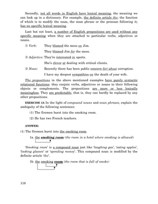 Secondly, not all words in English have lexical meaning, the meaning we
can look up in a dictionary. For example, the definite article the; the function
of which is to modify the noun, the noun phrase or the pronoun following it;
has no specific lexical meaning.
Last but not least, a number of English prepositions are used without any
specific meaning when they are attached to particular verbs, adjectives or
nouns.
Verb:

They blamed the mess on Jim.
They blamed Jim for the mess.

Adjective: They’re interested in sports.
She’s clever at dealing with critical clients.
Noun:

Recently there has been public concern for/ about corruption.
I have my deepest sympathies on the death of your wife.

The prepositions in the above mentioned examples have purely syntactic
relational functions: they conjoin verbs, adjectives or nouns to their following
objects or complements. The prepositions are more or less lexically
meaningless. They are predictable, that is, they can hardly be replaced by any
other prepositions.
EXERCISE 13: In the light of compound nouns and noun phrases, explain the

ambiguity of the following sentences:
(1) The firemen burst into the smoking room.
(2) He has two French teachers.
ANSWER:

(1) The firemen burst into the smoking room.
1a. the smoking room (the room in a hotel where smoking is allowed)
‘Smoking room’ is a compound noun just like ‘laughing gas’, ‘eating apples’,
‘looking glasses’ or ‘spending money’. This compound noun is modified by the
definite article ‘the’.
1b. the smoking room (the room that is full of smoke)

118

 