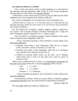 3.2. BASES (or ROOTS) vs. AFFIXES
3.2.1. A BASE (also called A ROOT) is ‘that morpheme in a word that has
the principal meaning’ [Stageberg, 1965: 87-88]. It is the central morpheme,
the basic part of a word. There are two kinds of bases:
A FREE BASE is a base ‘which may be a word on its own right once the other
morphemes have been stripped away’ [Jackson, 1980: 53].
E.g. break in unbreakable, act in deactivated, friend in friendship, etc.
A BOUND BASE is a base (i.e. it is the basic part of a word and has the

principal meaning) which can never occur on its own but can only be joined to
other bound morphemes.
E.g. The bound base of audience, audible, audition, auditory, auditorium,
etc. is audi–; that of suicide, patricide, matricide, infanticide, etc. is –cide; and
that of suspender, pendant, pendulum, etc. is –pend or pend–.
3.2.2. AN AFFIX is a morpheme (usually a bound morpheme) ‘that occurs
before or behind a base’ [Stageberg, 1965: 87].
3.2.2.1. Classified according to their POSITION in words, affixes have
three main subclasses:
• PREFIXES ‘occur before a base’ [Stageberg, 1965: 91] as in import,
prefix, reconsider, unkind, understate, over-react, etc.
• SUFFIXES ‘occur after a base’ [Stageberg, 1965: 92] as in shrinkage,
noisy, quickly, nails, dreamed, mouse-like, etc.
• INFIXES are inserted within words, e.g. the infix –um–in Tagalog,
which shows that a verb is in the past tense: sulat (to write)
sumulat (wrote).
Affixes may be added directly to bases or to constructions consisting of a
base plus one or more (either free or bound) morphemes. Thus we have:
work

+ –s = works

worker

+ –s = workers

workshop + –s = workshops
3.2.2.2. Classified according to their FUNCTION in words, affixes have
two main subclasses:
• INFLECTIONAL AFFIXES, ‘which are always suffixes in English, perform
a grammatical function; they are representatives of grammatical categories’.
[Jackson, 1980: 53]
The only eight inflectional suffixes in English are:
12

 