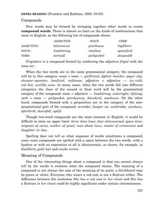 EXTRA READING [Fromkin and Rodman, 1993: 53-55]

Compounds
New words may be formed by stringing together other words to create
compound words. There is almost no limit on the kinds of combinations that
occur in English, as the following list of compounds shows:
−ADJECTIVE

−NOUN

−VERB

ADJECTIVE−

bittersweet

poorhouse

highborn

NOUN−

headstrong

rainbow

spoonfeed

VERB−

carryall

pickpocket

sleepwalk

Frigidaire is a compound formed by combining the adjective frigid with the
noun air.
When the two words are in the same grammatical category, the compound
will be in this category: noun + noun — girlfriend, fighter−bomber, paper clip,
elevator−operator, landlord, milkman; adjective + adjective — icy−cold,
red−hot, worldly−wise. In many cases, when the two words fall into different
categories the class of the second or final word will be the grammatical
category of the compound: noun + adjective — headstrong, watertight, lifelong;
verb + noun — pickpocket, pinchpenny, daredevil, sawbones. On the other
hand, compounds formed with a preposition are in the category of the nonprepositional part of the compound: overtake, hanger−on, undertake, sundown,
afterbirth, downfall, uplift.
Though two-word compounds are the most common in English, it would be
difficult to state an upper limit: three−time loser, four−dimensional space−time,
sergeant−at−arms, mother−of−pearl, man about town, master of ceremonies and
daughter−in−law.
Spelling does not tell us what sequence of words constitutes a compound;
since some compounds are spelled with a space between the two words, with a
hyphen or with no separation at all is idiosyncratic, as shown, for example, in
blackbird, gold−tail and smoke screen.

Meaning of Compounds
One of the interesting things about a compound is that you cannot always
tell by the words it contains what the compound means. The meaning of a
compound is not always the sum of the meaning of its parts; a blackboard may
be green or white. Everyone who wears a red coat is not a Redcoat either. The
difference between the sentences She has a red coat in her closet and She has
a Redcoat in her closet could be highly significant under certain circumstances.
121

 