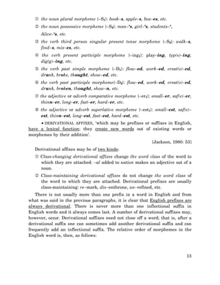 the noun plural morpheme {–S1}: book–s, apple–s, box–es, etc.
the noun possessive morpheme {–S2}: man–‘s, girl–‘s, students–‘,
Alice–‘s, etc.
the verb third person singular present tense morpheme {–S3}: walk–s,
find–s, mix–es, etc.
the verb present participle morpheme {–ing1}: play–ing, typ(e)–ing,
dig(g)–ing, etc.
the verb past simple morpheme {–D1}: flow–ed, work–ed, creat(e)–ed,
drank, broke, thought, show–ed, etc.
the verb past participle morpheme{–D2}: flow–ed, work–ed, creat(e)–ed,
drunk, broken, thought, show–n, etc.
the adjective or adverb comparative morpheme {–er1}: small–er, saf(e)–er,
thinn–er, long–er, fast–er, hard–er, etc.
the adjective or adverb superlative morpheme {–est1}: small–est, saf(e)–
est, thinn–est, long–est, fast–est, hard–est, etc.
• DERIVATIONAL AFFIXES, ‘which may be prefixes or suffixes in English,
have a lexical function; they create new words out of existing words or
morphemes by their addition’.
[Jackson, 1980: 53]
Derivational affixes may be of two kinds:
Class-changing derivational affixes change the word class of the word to
which they are attached: –al added to nation makes an adjective out of a
noun.
Class-maintaining derivational affixes do not change the word class of
the word to which they are attached. Derivational prefixes are usually
class-maintaining: re–mark, dis–enthrone, un–refined, etc.
There is not usually more than one prefix in a word in English and from
what was said in the previous paragraphs, it is clear that English prefixes are
always derivational. There is never more than one inflectional suffix in
English words and it always comes last. A number of derivational suffixes may,
however, occur. Derivational suffixes need not close off a word; that is, after a
derivational suffix one can sometimes add another derivational suffix and can
frequently add an inflectional suffix. The relative order of morphemes in the
English word is, then, as follows:

13

 
