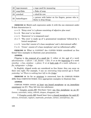 22 tape-measure

= tape used for measuring

23 soap-flake

= flake of soap

24 cowshed

= shed for cow

25 butterfingers

= person with butter on his fingers, person who is
likely to drop things.

EXERCISE 10: Match each expression under A with the one statement under

B that characterizes it.

a ⇔ 3: ‘Noisy crow’ is ‘a phrase consisting of adjective plus noun’.
b ⇔ 6: ‘Eat crow’ is ‘an idiom’.
c ⇔ 1: ‘Scarecrow’ is ‘a compound noun’.
d ⇔ 7: ‘The crow’ is made up of ‘a grammatical morpheme’ followed by ‘a
lexical morpheme’.
e ⇔ 5: ‘crow-like’ consist of ‘a base morpheme’ and ‘a derivational suffix’.
f ⇔ 4: ‘Crows’ consist of ‘a base morpheme’ and ‘an inflectional suffix’.
EXERCISE 15: What is CLIPPING? Are CLIPPED WORDS considered as free

forms? Give examples to illustrate your presentation.
ANSWER:

Clipping is the removal of a small bit
either at the end of a word:
advertisement → advert / ad, fanatic → fan;
or at the beginning of a word:
or at both ends of a word: influenza →
omnibus → bus, airplane → plane;
flu, refrigerator → fridge.
In English, clipped words are considered as free forms: they can occur on
their own right. For example, ‘I saw an interesting help-wanted ad in Youth
yesterday.’ or ‘There is nothing beer left in the fridge.’
EXERCISE 16: As far as structure is concerned, how do COMPLEX WORDS

differ from COMPOUND WORDS. Give appropriate examples to illustrate that.
ANSWER:

COMPLEX WORDS contain at least one bound morpheme as an immediate

constituent (an IC). They fall into two subclasses:
Complex words–FB (free-base) have one free morpheme as an IC:
lioness, uncertain, rainy, rebirth, deepen, disappear, etc.
Complex words–BB (bound base) have a bound morpheme for each IC:
televise, terminate, rupture, matricide, preclude, extract, somniferous, etc.

138

 