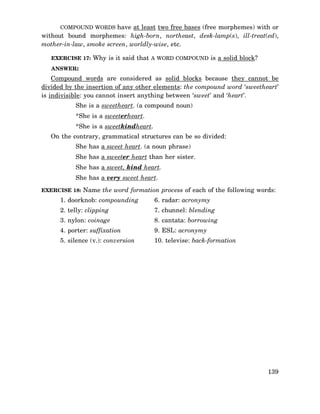 COMPOUND WORDS have at least two free bases (free morphemes) with or

without bound morphemes: high-born, northeast, desk-lamp(s), ill-treat(ed),
mother-in-law, smoke screen, worldly-wise, etc.
EXERCISE 17: Why is it said that A WORD COMPOUND is a solid block?
ANSWER:

Compound words are considered as solid blocks because they cannot be
divided by the insertion of any other elements: the compound word ‘sweetheart’
is indivisible: you cannot insert anything between ‘sweet’ and ‘heart’.
She is a sweetheart. (a compound noun)
*She is a sweeterheart.
*She is a sweetkindheart.
On the contrary, grammatical structures can be so divided:
She has a sweet heart. (a noun phrase)
She has a sweeter heart than her sister.
She has a sweet, kind heart.
She has a very sweet heart.
EXERCISE 18: Name the word formation process of each of the following words:

1. doorknob: compounding

6. radar: acronymy

2. telly: clipping

7. chunnel: blending

3. nylon: coinage

8. cantata: borrowing

4. porter: suffixation

9. ESL: acronymy

5. silence (v.): conversion

10. televise: back-formation

139

 