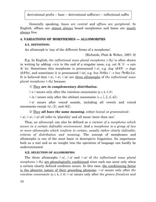 derivational prefix – base – derivational suffix(es) – inflectional suffix
Generally speaking, bases are central and affixes are peripheral. In
English, affixes are almost always bound morphemes and bases are nearly
always free.
4. VARIATIONS OF MORPHEMES — ALLOMORPHS
4.1. DEFINITION:
An allomorph is ‘any of the different forms of a morpheme’.
[Richards, Platt & Weber, 1987: 9]
E.g. In English, the inflectional noun plural morpheme {–S1} is often shown
in writing by adding –(e)s to the end of a singular noun, e.g. cat /k`t/ → cats
/k`ts/. Sometimes this morpheme is pronounced /–z/, e.g. dog /d49/ → dogs
/d49z/, and sometimes it is pronounced /–Iz/, e.g. box /b4ks / → box /’b4ks1z/.
It is believed that /–s/, /–z/, /–Iz/ are three allomorphs of the inflectional noun
plural morpheme {–S1} because:
They are in complementary distribution:
/–s / occurs only after the voiceless consonants /p, t, k, f, θ/;
/–Iz / occurs only after the sibilant consonants /s, Z, ∫, 2, t∫, d2/;
/–z/ occurs after voiced sounds, including all vowels and voiced
consonants except /z/, /2/, and /d2/.
They all have the same meaning, either lexical or grammatical:
/–s/, /–z/, /–Iz/ all refer to ‘plurality’ and all mean ‘more than one’.
Thus, an allomorph can also be defined as a variant of a morpheme which
occurs in a certain definable environment. And a morpheme is a group of two
or more allomorphs which conform to certain, usually rather clearly definable,
criteria of distribution and meaning. The concept of morphemes and
allomorphs is one of the most basic in descriptive linguistics. Its importance
both as a tool and as an insight into the operation of language can hardly be
underestimated.
4.2. SELECTION OF ALLOMORPHS:
The three allomorphs /–z/, /–s/ and /–Iz/ of the inflectional noun plural
morpheme {–S1} are phonologically conditioned since each can occur only when
a certain clearly defined condition occurs. In this case, the conditioning factor
is the phonetic nature of their preceding phoneme: /–s/ occurs only after the
voiceless consonants /p, t, k, f, θ/; /–Iz/ occurs only after the groove fricatives and
14

 