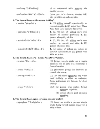 - auditory /‘0:d6tr1/ adj

of or concerned with hearing: the
auditory nerve.

- auditorium /,0:d1‘t0:r16m/ n

(pl~s) part of a theatre, concert hall,
etc. in which an audience sits.

2. The bound base –cide means ‘killing’.
- suicide /‘sju:sa1d/ n

1. [U] killing oneself intentionally: to
commit suicide; 2. [C] act of this: There
have been three suicides this week.

- patricide /‘p`tr1sa1d/ n

1. [U, C] (act of) killing one’s own
father: to commit patricide; 2. [C]
person who guilty of this.

- matricide /‘m`tr1sa1d/ n

1. [C, U] (act of) killing one’s own
mother: to commit matricide; 2. [C]
person who does this.

- infanticide /1n‘f`nt1sa1d/ n

1. [U] crime of killing an infant: to
commit infanticide; 2. [C] person who
kills an infant.

3. The bound base ora– means ‘mouth’ or ‘speak’.
- oration /4‘re1~n/ n

[C] formal speech made on a public
occasion esp as part of a ceremony: a
funeral oration.

- oracle /‘4r6kl/ n

[C] priest(ess) giving the answers: to
consult the oracle.

- oratory /‘4r6tr1/ n

[U] (art of) public speaking, esp when
used skilfully to affect an audience:
Some politicians are famous for their
oratory.

- orator /‘4r6t6/ n

(fml) (a) person who makes formal
speeches in public;
(b) person who is good at public
speaking.

4. The bound base aqua– or aque–means ‘water’.
- aquaplane /‘`kw6ple1n/ n

[C] board on which a person stands
while being towed across water by a
ship or boat.

19

 