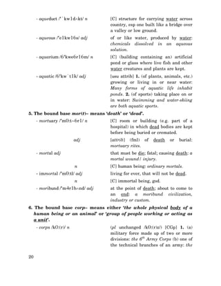 - aqueduct /‘`kw1d∧kt/ n

[C] structure for carrying water across
country, esp one built like a bridge over
a valley or low ground.

- aqueous /‘e1kw16s/ adj

of or like water, produced by water:
chemicals dissolved in an aqueous
solution.

- aquarium /6‘kwe6r16m/ n

[C] (building containing an) artificial
pond or glass where live fish and other
water creatures and plants are kept.

- aquatic /6‘kw`t1k/ adj

[usu attrib] 1. (of plants, animals, etc.)
growing or living in or near water:
Many forms of aquatic life inhabit
ponds. 2. (of sports) taking place on or
in water: Swimming and water-skiing
are both aquatic sports.

5. The bound base mor(t)– means ‘death’ or ‘dead’.
- mortuary /‘m0:t~6r1/ n

adj
- mortal adj

[C] room or building (e.g. part of a
hospital) in which dead bodies are kept
before being buried or cremated.
[attrib] (fml) of
mortuary rites.

death

or

burial:

that must be die; fatal; causing death: a
mortal wound/ injury.
n

- immortal /‘m0:tl/ adj
n
- moribund /‘m4r1b∧nd/ adj

[C] human being: ordinary mortals.
living for ever, that will not be dead.
[C] immortal being, god.
at the point of death; about to come to
an end: a moribund civilization,
industry or custom.

6. The bound base corp– means either ‘the whole physical body of a
human being or an animal’ or ‘group of people working or acting as
a unit’.
- corps /k0:(r)/ n

20

(pl unchanged /k0:(r)z/) [CGp] 1. (a)
military force made up of two or more
divisions: the 6th Army Corps (b) one of
the technical branches of an army: the

 