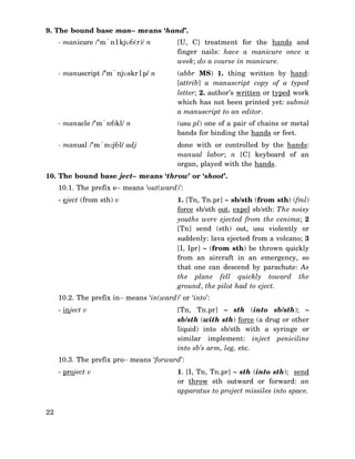 9. The bound base man– means ‘hand’.
- manicure /‘m`n1kjυ6(r)/ n

[U, C] treatment for the hands and
finger nails: have a manicure once a
week; do a course in manicure.

- manuscript /‘m`njυskr1p/ n

(abbr MS) 1. thing written by hand:
[attrib] a manuscript copy of a typed
letter; 2. author’s written or typed work
which has not been printed yet: submit
a manuscript to an editor.

- manacle /‘m`n6kl/ n

(usu pl) one of a pair of chains or metal
bands for binding the hands or feet.

- manual /‘m`nυj6l/ adj

done with or controlled by the hands:
manual labor; n [C] keyboard of an
organ, played with the hands.

10. The bound base ject– means ‘throw’ or ‘shoot’.
10.1. The prefix e− means ‘out(ward)’:
- eject (from sth) v

1. [Tn, Tn.pr] ∼ sb/sth (from sth) (fml)
force sb/sth out, expel sb/sth: The noisy
youths were ejected from the cenima; 2
[Tn] send (sth) out, usu violently or
suddenly: lava ejected from a volcano; 3
[I, Ipr] ∼ (from sth) be thrown quickly
from an aircraft in an emergency, so
that one can descend by parachute: As
the plane fell quickly toward the
ground, the pilot had to eject.

10.2. The prefix in− means ‘in(ward)’ or ‘into’:
- inject v

[Tn, Tn.pr] ∼ sth (into sb/sth); ∼
sb/sth (with sth) force (a drug or other
liquid) into sb/sth with a syringe or
similar implement: inject peniciline
into sb’s arm, leg, etc.

10.3. The prefix pro− means ‘forward’:
- project v

22

1. [I, Tn, Tn.pr] ∼ sth (into sth); send
or throw sth outward or forward: an
apparatus to project missiles into space.

 