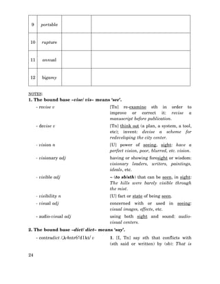 9

portable

10

rupture

11

annual

12

bigamy

NOTES:

1. The bound base –vise/ vis– means ‘see’.
- revise v

[Tn] re-examine sth in order to
improve or correct it: revise a
manuscript before publication.

- devise v

[Tn] think out (a plan, a system, a tool,
etc); invent: devise a scheme for
redeveloping the city center.

- vision n

[U] power of seeing, sight: have a
perfect vision, poor, blurred, etc. vision.

- visionary adj

having or showing foresight or wisdom:
visionary leaders, writers, paintings,
ideals, etc.

- visible adj

∼ (to sb/sth) that can be seen, in sight:
The hills were barely visible through
the mist.

- visibility n

[U] fact or state of being seen.

- visual adj

concerned with or used in seeing:
visual images, effects, etc.

- audio-visual adj

using both sight and sound: audiovisual centers.

2. The bound base –dict/ dict– means ‘say’.
- contradict /,k4ntr6‘d1kt/ v

24

1. [I, Tn] say sth that conflicts with
(sth said or written) by (sb): That is

 
