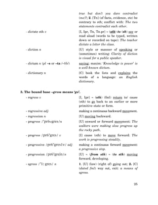 true but don’t you dare contradict
(me)?; 2. [Tn] (of facts, evidence, etc) be
contrary to sth; conflict with: The two
statements contradict each other.
- dictate sth v

[I, Ipr, Tn, Tn.pr] ∼ (sth) to (sb) say or
read aloud (words to be typed, written
down or recorded on tape): The teacher
dictate a letter the class.

- diction n

[U] style or manner of speaking or
(sometimes) writing: Clarity of diction
is visual for a public speaker.

- dictum n (pl ∼s or –ta /–t6/)

saying; maxim: ‘Knowledge is power’ is
a well-known dictum.

- dictionary n

[C] book the lists and explains the
words of a language: an English
dictionary.

3. The bound base –gress means ‘go’.
- regress v

[I, Ipr] ∼ (sth) (fml) return to/ cause
(sth) to go back to an earlier or more
primitive state or form.

- regressive adj

making a continuous backward movement.

- regression n

[U] moving backward.

- progress /’pr6υgres/n

[U] onward or forward movement: The
walkers were making slow progress up
the rocky path.

- progress /pr6’gres/ v

[I] cause (sth) to move forward: The
work is progressing steadily.

- progressive /pr6’gres1v/ adj

making a continuous forward movement:
a progressive step.

- progression /pr6’gre∫n/n

[U] ∼ (from sth) ∼ (to sth) moving
forward, developing.

- egress /’1: gres/ n

1. [U] (law) (right of) going out; 2. [C]
(dated fml) way out, exit: a means of
egress.
25

 