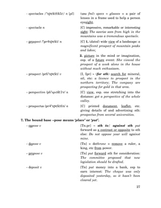 - spectacles /‘spekt6klz/ n [pl]

(usu fml) specs = glasses = a pair of
lenses in a frame used to help a person
eyesight.

- spectacle n

[C] impressive, remarkable or interesting
sight: The sunrise seen from high in the
mountains was a tremendous spectacle.

- prospect /‘pr4spekt/ n

[C] 1. (dated) wide view of a landscape: a
magnificent prospect of mountain peaks
and lakes;
2. picture in the mind or imagination,
esp. of a future event: She viewed the
prospect of a week alone in the house
without much enthusiasm.

- prospect /pr6‘spekt/ v

[I, Ipr] ∼ (for sth) search for mineral,
oil, etc: a licence to prospect in the
northern territory; The company are
prospecting for gold in that area.

- perspective /p6‘spekt1v/ n

[C] view, esp. one stretching into the
distance: get a perspective of the whole
valley.

- prospectus /pr4‘spekt6s/ n

[C] printed document, leaflet, etc.
giving details of and advertising sth:
prospectus from several universities.

7. The bound base –pose means ‘place’ or ‘put’.
- oppose v

[Tn.pr] ∼ sth to/ against sth put
forward as a contrast or opposite to sth
else: Do not oppose your will against
mine.

- depose v

[Tn] = dethrone = remove a ruler, a
king, etc from power.

- propose v

[Tn] put forward sth for consideration:
The committee proposed that new
legislation should be drafted.

- deposit v

[Tn] put money into a bank, esp to
earn interest: The cheque was only
deposited yesterday, so it hasn’t been
cleared yet.
27

 