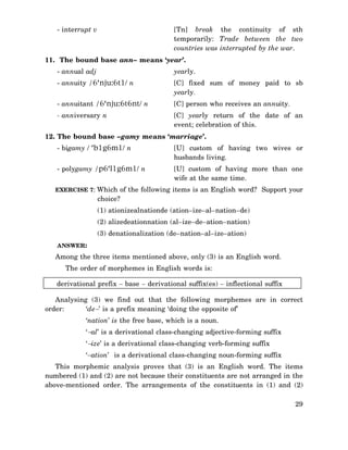 - interrupt v

[Tn] break the continuity of sth
temporarily: Trade between the two
countries was interrupted by the war.

11. The bound base ann– means ‘year’.
- annual adj

yearly.

- annuity /6‘nju:6t1/ n

[C] fixed sum of money paid to sb
yearly.

- annuitant /6‘nju:6t6nt/ n

[C] person who receives an annuity.

- anniversary n

[C] yearly return of the date of an
event; celebration of this.

12. The bound base –gamy means ‘marriage’.
- bigamy / ‘b1g6m1/ n

[U] custom of having two wives or
husbands living.

- polygamy /p6‘l1g6m1/ n

[U] custom of having more than one
wife at the same time.

EXERCISE 7: Which of the following items is an English word? Support your

choice?
(1) ationizealnationde (ation–ize–al–nation–de)
(2) alizedeationnation (al–ize–de–ation–nation)
(3) denationalization (de–nation–al–ize–ation)
ANSWER:

Among the three items mentioned above, only (3) is an English word.
The order of morphemes in English words is:
derivational prefix − base − derivational suffix(es) − inflectional suffix
Analysing (3) we find out that the following morphemes are in correct
order:
‘de−’ is a prefix meaning ‘doing the opposite of’
‘nation’ is the free base, which is a noun.
‘−al’ is a derivational class-changing adjective-forming suffix
‘−ize’ is a derivational class-changing verb-forming suffix
‘−ation’ is a derivational class-changing noun-forming suffix
This morphemic analysis proves that (3) is an English word. The items
numbered (1) and (2) are not because their constituents are not arranged in the
above-mentioned order. The arrangements of the constituents in (1) and (2)
29

 