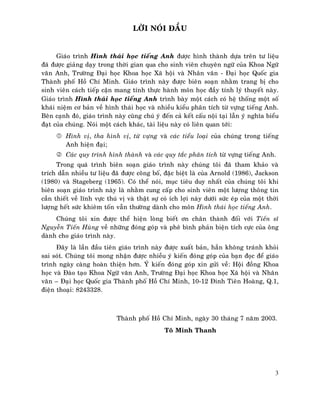 LÔØI NOÙI ÑAÀU

Giaùo trình Hình thaùi hoïc tieáng Anh ñöôïc hình thaønh döïa treân tö lieäu
ñaõ ñöôïc giaûng daïy trong thôøi gian qua cho sinh vieân chuyeân ngöõ cuûa Khoa Ngöõ
vaên Anh, Tröôøng Ñaïi hoïc Khoa hoïc Xaõ hoäi vaø Nhaân vaên - Ñaïi hoïc Quoác gia
Thaønh phoá Hoà Chí Minh. Giaùo trình naøy ñöôïc bieân soaïn nhaèm trang bò cho
sinh vieân caùch tieáp caän mang tính thöïc haønh moân hoïc ñaày tính lyù thuyeát naøy.
Giaùo trình Hình thaùi hoïc tieáng Anh trình baøy moät caùch coù heä thoáng moät soá
khaùi nieäm cô baûn veà hình thaùi hoïc vaø nhieàu kieåu phaân tích töø vöïng tieáng Anh.
Beân caïnh ñoù, giaùo trình naøy cuõng chuù yù ñeán caû keát caáu noäi taïi laãn yù nghóa bieåu
ñaït cuûa chuùng. Noùi moät caùch khaùc, taøi lieäu naøy coù lieân quan tôùi:
Hình vò, tha hình vò, töø vöïng vaø caùc tieåu loaïi cuûa chuùng trong tieáng
Anh hieän ñaïi;
Caùc quy trình hình thaønh vaø caùc quy taéc phaân tích töø vöïng tieáng Anh.
Trong quaù trình bieân soaïn giaùo trình naøy chuùng toâi ñaõ tham khaûo vaø
trích daãn nhieàu tö lieäu ñaõ ñöôïc coâng boá, ñaëc bieät laø cuûa Arnold (1986), Jackson
(1980) vaø Stageberg (1965). Coù theå noùi, muïc tieâu duy nhaát cuûa chuùng toâi khi
bieân soaïn giaùo trình naøy laø nhaèm cung caáp cho sinh vieân moät löôïng thoâng tin
caàn thieát veà lónh vöïc thuù vò vaø thaät söï coù ích lôïi naøy döôùi söùc eùp cuûa moät thôøi
löôïng heát söùc khieâm toán vaãn thöôøng daønh cho moân Hình thaùi hoïc tieáng Anh.
Chuùng toâi xin ñöôïc theå hieän loøng bieát ôn chaân thaønh ñoái vôùi Tieán só
Nguyeãn Tieán Huøng veà nhöõng ñoùng goùp vaø pheâ bình phaûn bieän tích cöïc cuûa oâng
daønh cho giaùo trình naøy.
Ñaây laø laàn ñaàu tieân giaùo trình naøy ñöôïc xuaát baûn, haún khoâng traùnh khoûi
sai soùt. Chuùng toâi mong nhaän ñöôïc nhieàu yù kieán ñoùng goùp cuûa baïn ñoïc ñeå giaùo
trình ngaøy caøng hoaøn thieän hôn. YÙ kieán ñoùng goùp xin göûi veà: Hoäi ñoàng Khoa
hoïc vaø Ñaøo taïo Khoa Ngöõ vaên Anh, Tröôøng Ñaïi hoïc Khoa hoïc Xaõ hoäi vaø Nhaân
vaên – Ñaïi hoïc Quoác gia Thaønh phoá Hoà Chí Minh, 10-12 Ñinh Tieân Hoaøng, Q.1,
ñieän thoaïi: 8243328.

Thaønh phoá Hoà Chí Minh, ngaøy 30 thaùng 7 naêm 2003.
Toâ Minh Thanh

3

 