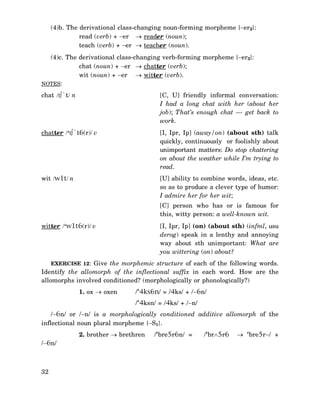 (4)b. The derivational class-changing noun-forming morpheme {−er2}:
read (verb) + −er → reader (noun);
teach (verb) + −er → teacher (noun).
(4)c. The derivational class-changing verb-forming morpheme {−er3}:
chat (noun) + −er → chatter (verb);
wit (noun) + −er → witter (verb).
NOTES:
chat /t∫`t/ n

[C, U] friendly informal conversation:
I had a long chat with her (about her
job); That’s enough chat — get back to
work.

chatter /‘t∫`t6(r)/ v

[I, Ipr, Ip] (away/on) (about sth) talk
quickly, continuously or foolishly about
unimportant matters: Do stop chattering
on about the weather while I’m trying to
read.

wit /w1t/ n

[U] ability to combine words, ideas, etc.
so as to produce a clever type of humor:
I admire her for her wit;
[C] person who has or is famous for
this, witty person: a well-known wit.
[I, Ipr, Ip] (on) (about sth) (infml, usu
derog) speak in a lenthy and annoying
way about sth unimportant: What are
you wittering (on) about?

witter /‘w1t6(r)/ v

EXERCISE 12: Give the morphemic structure of each of the following words.

Identify the allomorph of the inflectional suffix in each word. How are the
allomorphs involved conditioned? (morphologically or phonologically?)
1. ox → oxen

/‘4ks6n/ = /4ks/ + /−6n/
/‘4ksn/ = /4ks/ + /−n/

/−6n/ or /−n/ is a morphologically conditioned additive allomorph of the
inflectional noun plural morpheme {−S1}.
2. brother → brethren
/−6n/

32

/‘bre5r6n/ =

/‘br∧5r6

→ ‘bre5r−/ +

 