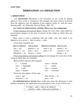 UNIT TWO

DERIVATION AND INFLECTION
1. DERIVATION
1.1. DEFINITION: Derivation is ‘the formation of new words by adding
affixes to other words or morphemes. For example, the noun insanity is derived
from the adjective sane by addition of the negative prefix in− and the nounforming suffix −ity’ [Richards, Platt & Weber, 1987: 77].
1.2. TYPES OF DERIVATIONAL AFFIXES: There are two subgroups:
• Class-changing derivational affixes change the word class, (also called the
grammatical category or the part of speech) of the words to which they are
attached.
Thus, when a verb is conjoined with the suffix −able, the result is an
adjective, as in desire + −able or adore + −able.
A few other examples are:
noun to adjective
boy + −ish
virtu(e) + −ous
Elizabeth + −an

verb to noun

adjective to adverb noun to verb

acquit(t) + −al
clear + −ance
accus(e) + −ation

exact + −ly
quiet + −ly

mortal + −ise
vaccin(e) + −ate
beauty + −fy

• Class-maintaining derivational affixes do not change the word class of the
words to which they are attached.
Many prefixes fall into this category:
a−
+ mortal
auto− + biography
ex−
+ wife
super− + human

mono−
re−
semi−
sub−

+ theism
+ print
+ annual
+ minimal

There are also suffixes of this type:
vicar + −age
Americ(a) + −an

New Jersey + −ite
pun + −ster

1.3. MORPHOLOGICAL RULES: New words may enter the dictionary in this
fashion, created by the application of morphological rules. A few of them are:
(1) VERB + −able = ‘able to be VERB-ed’
ACCEPT + −able = ‘able to be ACCEPTed’

41

 