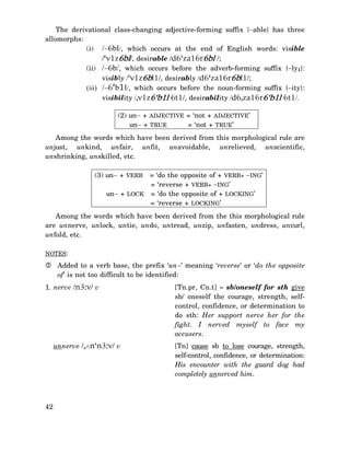 The derivational class-changing adjective-forming suffix {−able} has three
allomorphs:
(i) /−6bl/, which occurs at the end of English words: visible
/‘v1z6bl/, desirable /d6‘za16r6bl /;
(ii) /−6b/, which occurs before the adverb-forming suffix {−ly1}:
visibly /‘v1z6bl1/, desirably /d6‘za16r6bl1/;
(iii) /−6‘b1l/, which occurs before the noun-forming suffix {−ity}:
visibility /,v1z6‘b1l 6t1/, desirability /d6,za16r6‘b1l 6t1/.
(2) un− + ADJECTIVE = ‘not + ADJECTIVE’
= ‘not + TRUE’
un− + TRUE
Among the words which have been derived from this morphological rule are
unjust, unkind, unfair, unfit, unavoidable, unrelieved, unscientific,
unshrinking, unskilled, etc.
= ‘do the opposite of + VERB+ −ING’
= ‘reverse + VERB+ −ING’
un− + LOCK = ‘do the opposite of + LOCKING’
= ‘reverse + LOCKING’

(3) un− + VERB

Among the words which have been derived from the this morphological rule
are unnerve, unlock, untie, undo, untread, unzip, unfasten, undress, uncurl,
unfold, etc.
NOTES:

Added to a verb base, the prefix ‘un−’ meaning ‘reverse’ or ‘do the opposite
of’ is not too difficult to be identified:
1. nerve /n3:v/ v

unnerve /,∧n‘n3:v/ v

42

[Tn.pr, Cn.t] ∼ sb/oneself for sth give
sb/ oneself the courage, strength, selfcontrol, confidence, or determination to
do sth: Her support nerve her for the
fight. I nerved myself to face my
accusers.
[Tn] cause sb to lose courage, strength,
self-control, confidence, or determination:
His encounter with the guard dog had
completely unnerved him.

 
