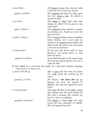 2. lock /l4k/ v
unlock /,∧n‘l4k/ v

3. tie /ta1/ v

untie /,∧n‘ta1/ v

[Tn] fasten (a gate, door, lid, etc.) with
a lock: Be sure to lock your bicycle.
[Tn] unfasten the lock (of a door, gate,
lid, etc.) using a key: He failed to
unlock the gate.
[Tn] fasten or bind (sth) with rope,
string, etc.: Shall I tie the parcel or use
sticky tape?
[Tn] unfasten knots, buttons, a parcel,
an envelope, etc.: Could you untie this
apron for me?

4. undo /,∧n‘du:/ v

[Tn] 1. reverse doing; untie or unfasten
knots, buttons, etc.: I can’t undo my
shoelaces; 2. reverse doing; destroy the
effect of sth: He undid most of the good
work of his predecessor.

5. tread /tri:d/ v

[I] set one’s foot down; walk or step:
Explorers were going where no man
had trod before.

untread /,∧n‘tri:d/ v

[I] go back through in the same steps:
She trod and untrod lightly so as not to
wake the baby.

Also added to a verb base, the prefix ‘un−’ may have another meaning:
‘remove from’ or ‘deprive of’:
1. earth /3:8/ sth up

unearth /,∧n‘3:8/ v

2. mask /ma:sk/ v

unmask /,∧n‘ma:sk/ v

[phr v] cover sth (the roots of a plant,
etc.) with earth: He earthed up the
celery.
[Tn, Tn.pr] ∼ sth (from sth) dig up,
uncover sth from the ground by
digging: The dog has unearthed some
bones.
[Tn] cover the face (of sb) with a mask;
(fig.) conceal sth: The thief masked his
face with a stocking. She masked her
fear by a show of confidence.
[Tn] remove a mask from (sb); (fig.)
reveal the true character of (sb/sth):
Who will unmask his plot?
43

 