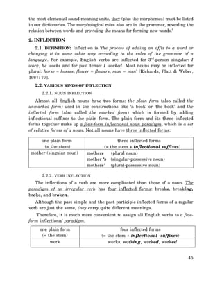 the most elemental sound-meaning units, they (plus the morphemes) must be listed
in our dictionaries. The morphological rules also are in the grammar, revealing the
relation between words and providing the means for forming new words.’
2. INFLECTION
2.1. DEFINITION: Inflection is ‘the process of adding an affix to a word or
changing it in some other way according to the rules of the grammar of a
language. For example, English verbs are inflected for 3rd-person singular: I
work, he works and for past tense: I worked. Most nouns may be inflected for
plural: horse – horses, flower – flowers, man – men’ [Richards, Platt & Weber,
1987: 77].
2.2. VARIOUS KINDS OF INFLECTION
2.2.1. NOUN INFLECTION
Almost all English nouns have two forms: the plain form (also called the
unmarked form) used in the constructions like ‘a book’ or ‘the book’ and the
inflected form (also called the marked form) which is formed by adding
inflectional suffixes to the plain form. The plain form and its three inflected
forms together make up a four-form inflectional noun paradigm, which is a set
of relative forms of a noun. Not all nouns have three inflected forms:
one plain form
(= the stem)
mother (singular noun)

three inflected forms
(= the stem + inflectional suffixes)
mothers
(plural noun)
mother ‘s (singular-possessive noun)
mothers’ (plural-possessive noun)

2.2.2. VERB INFLECTION
The inflections of a verb are more complicated than those of a noun. The
paradigm of an irregular verb has four inflected forms: breaks, breaking,
broke, and broken.
Although the past simple and the past participle inflected forms of a regular
verb are just the same, they carry quite different meanings.
Therefore, it is much more convenient to assign all English verbs to a fiveform inflectional paradigm.
one plain form
(= the stem)
work

four inflected forms
(= the stem + inflectional suffixes)
works, working, worked, worked
45

 