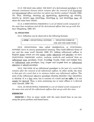 3.1.3. THE BASE (also called THE ROOT) of a derivational paradigm is ‘the
ultimate constituent element which remains after the removal of all functional
and derivational affixes and does not admit any further analysis’ [Arnold, 1986:
78]. Thus, HEARTen, HEARTen ed, disHEARTen, disHEARTen ed, HEARTy,
HEARTi ly, HEARTi ness HEARTless, HEARTless ly, and HEARTless ness, all
share the same base: HEART.
3.1.4. A DERIVATIONAL PARADIGM is ‘a set of related words composed of
the same base morpheme and all the derivational affixes that can go with this
base’ [Stageberg, 1965: 97].
3.2. INFLECTION

3.2.1. Inflection can be observed in the following formula:
A STEM + INFLECTIONAL SUFFIXES →

INFLECTED FORMS OF

ONE AND THE SAME WORD

3.2.2. INFLECTIONAL (also called GRAMMATICAL or FUNCTIONAL)
SUFFIXES ‘serve to convey grammatical meaning. They build different forms of
one and the same word’ [Arnold, 1986: 87]. Adding inflectional suffixes to
English stems (which are only nouns, verbs, adjectives and adverbs), we have
INLECTIONAL PARADIGMS: mother, mothers, mother’s and mothers’ form an
inflectional noun paradigm; break, breaking, breaks, broke and broken form
an inflectional verb paradigm; long, longer and longest form an inflectional
adjective or adverb paradigm.
3.2.3. THE STEM (of an inflectional paradigm) is the part of a word that
remains after the removal of all inflectional suffixes. In other words, the stem
is that part of a word that is in existence before any inflectional suffixes. The
stem of the inflectional adjective paradigm HEARTy–HEARTier–(the) HEARTiest
is HEARTy. It is a free stem, but it consists of A BASE and an affix; it is not
simple but derived. Thus, a stem containing one or more affixes is ‘a derived
stem’ [Arnold, 1986: 78].
3.2.4. AN INFLECTIONAL PARADIGM is a set of related words composed of
the same stem and all the inflectional suffixes that can go with this stem.
EXERICES
EXERCISE 1: Give as many words with the same bound base as you can,

using the given prefixes and bound bases.

47

 