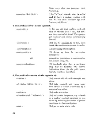 bitter envy that has corroded their
friendship.
- correlate /‘k4r6le1t/ v

[I,Ipr,Tn,Tn.pr] ∼(with sth), (A with/
and B) have a mutual relation with
sth: We can often correlate age with
frequency of illness.

4. The prefix contra– means ‘against’.
- contradict v

[I, Tn] say sth that conflicts with sth
said or written: That’s true, but don’t
you dare contradict (him)? The speaker
got confused and started contradicting
himself.

- contravene v

[Tn] act/ be contrary to (a law, etc.);
break: Her actions contravene the rules.

- contraception n

[U] preventing of conception.

- contraceptive n

[C] device
conception;

adj
- contra-indication n

or

drug

for

preventing

preventing conception: a contraceptive
pill, device, drug, etc.
[C] (medical) sign that a particular
drug may be harmful: The contraindications listed for the pills meant
that she could not take them.

5. The prefix de– means ‘do the opposite of’.
- vitalize v
- devitalize /,di:‘va1tla1z/ v

[Tn] take strength and vigour away
from sb/sth: a nation devitalized by a
sustained war effort.

- activate v

[Tn] make sth active.

- deactivate /,di:‘`kt1veù1t/ v

[Tn] make (sth dangerous, e.g. a bomb
or a nuclear reactor) harmless or less
active by removing its source of power:
deactivate the fuse mechanism.

- code v
54

[Tn] provide sb/ sth with strength and
vigour.

[Tn] put or write sth in code.

 