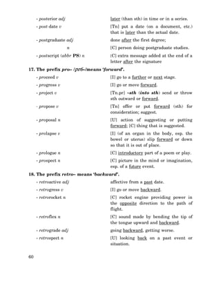 - posterior adj

later (than sth) in time or in a series.

- post-date v

[Tn] put a date (on a document, etc.)
that is later than the actual date.

- postgraduate adj

done after the first degree;

n
- postscript (abbr PS) n

[C] person doing postgraduate studies.
[C] extra message added at the end of a

letter after the signature

17. The prefix pro– /pr6–/means ‘forward’.
- proceed v

[I] go to a further or next stage.

- progress v

[I] go or move forward.

- project v

[Tn.pr] ∼sth (into sth) send or throw
sth outward or forward.

- propose v

[Tn] offer or put forward (sth) for
consideration; suggest.

- proposal n

[U] action of suggesting or putting
forward; [C] thing that is suggested.

- prolapse v

[I] (of an organ in the body, esp. the
bowel or uterus) slip forward or down
so that it is out of place.

- prologue n

[C] introductory part of a poem or play.

- prospect n

[C] picture in the mind or imagination,
esp. of a future event.

18. The prefix retro– means ‘backward’.
- retroactive adj
- retrogress v

[I] go or move backward.

- retrorocket n

[C] rocket engine providing power in
the opposite direction to the path of
flight.

- retroflex n

[C] sound made by bending the tip of
the tongue upward and backward.

- retrograde adj

going backward, getting worse.

- retrospect n

60

affective from a past date.

[U] looking back on a past event or
situation.

 
