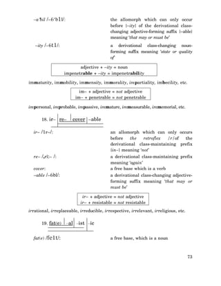 –a‘bil /–6‘b1l/:

the allomorph which can only occur
before {–ity} of the derivational classchanging adjective-forming suffix {–able}
meaning ‘that may or must be’

–ity /–6t1/:

a derivational class-changing nounforming suffix meaning ‘state or quality
of’
adjective + –ity = noun
impenetrable + –ity = impenetrability

immaturity, immobility, immensity, immorality, impartiality, imbecility, etc.
im– + adjective = not adjective
im– + penetrable = not penetrable
impersonal, improbable, impassive, immature, immeasurable, immemorial, etc.
18. ir– re–

cover –able

ir– /1r–/:

an allomorph which can only occurs
before
the
retroflex
/r/of
the
derivational class-maintaining prefix
{in–} meaning ‘not’

re– /,ri:– /:

a derivational class-maintaining prefix
meaning ‘again’
a free base which is a verb

cover:
–able /–6bl/:

a derivational class-changing adjectiveforming suffix meaning ‘that may or
must be’
ir– + adjective = not adjective
ir– + resistable = not resistable

irrational, irreplaceable, irreducible, irrespective, irrelevant, irreligious, etc.
19. fat(e)
fat(e) /fe1t/:

–al –ist –ic
a free base, which is a noun

73

 
