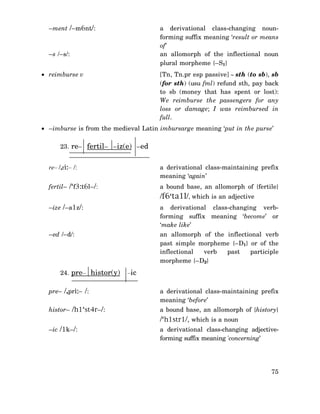 –ment /–m6nt/:

a derivational class-changing nounforming suffix meaning ‘result or means
of’
an allomorph of the inflectional noun
plural morpheme {–S1}

–s /–s/:

[Tn, Tn.pr esp passive] ∼ sth (to sb), sb
(for sth) (usu fml) refund sth, pay back
to sb (money that has spent or lost):
We reimburse the passengers for any
loss or damage; I was reimbursed in
full.

• reimburse v

• –imburse is from the medieval Latin imbursarge meaning ‘put in the purse’
23. re– fertil– –iz(e) –ed
re– /,ri:– /:

a derivational class-maintaining prefix
meaning ‘again’

fertil– /‘f3:t6l–/:

a bound base, an allomorph of {fertile}

/f6‘ta1l/, which is an adjective
–ize /–a1z/:

a derivational class-changing verbforming suffix meaning ‘become’ or
‘make like’

–ed /–d/:

an allomorph of the inflectional verb
past simple morpheme {–D1} or of the
inflectional
verb
past
participle
morpheme {–D2}

24. pre– histor(y)

–ic

pre– /,pri:– /:

a derivational class-maintaining prefix
meaning ‘before’

histor– /h1‘st4r–/:

a bound base, an allomorph of {history}

/‘h1str1/, which is a noun
–ic /1k–/:

a derivational class-changing adjectiveforming suffix meaning 'concerning’

75

 